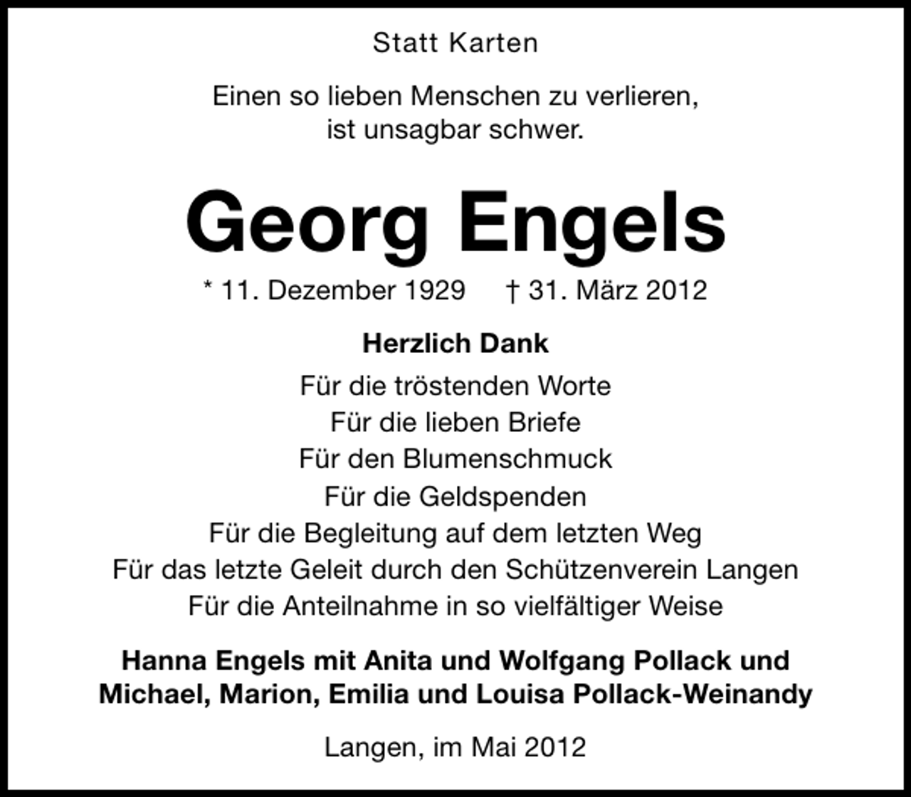 <p>Statt Karten<br />Einen so lieben Menschen zu verlieren,<br />ist unsagbar schwer.</p><p>Georg Engels<br />* 11. Dezember 1929</p><p>† 31. März 2012</p><p>Herzlich Dank<br />Für die tröstenden Worte<br />Für die lieben Briefe<br />Für den Blumenschmuck<br />Für die Geldspenden<br />Für die Begleitung auf dem letzten Weg<br />Für das letzte Geleit durch den Schützenverein Langen<br />Für die Anteilnahme in so vielfältiger Weise<br />Hanna Engels mit Anita und Wolfgang Pollack und<br />Michael, Marion, Emilia und Louisa Pollack-Weinandy<br />Langen, im Mai 2012</p>