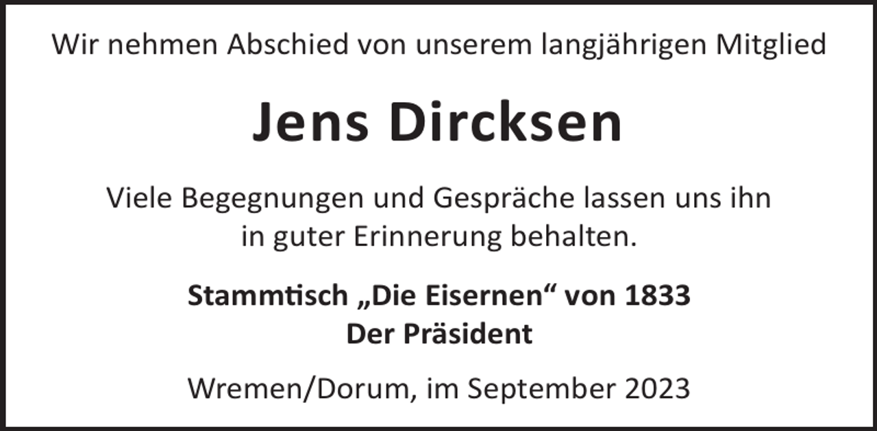 <p>Wir nehmen Abschied von unserem langjährigen Mitglied</p><p>Jens Dircksen<br />Viele Begegnungen und Gespräche lassen uns ihn<br />in guter Erinnerung behalten.<br />Stammsch „Die Eisernen“ von 1833<br />Der Präsident<br />Wremen/Dorum, im September 2023</p>