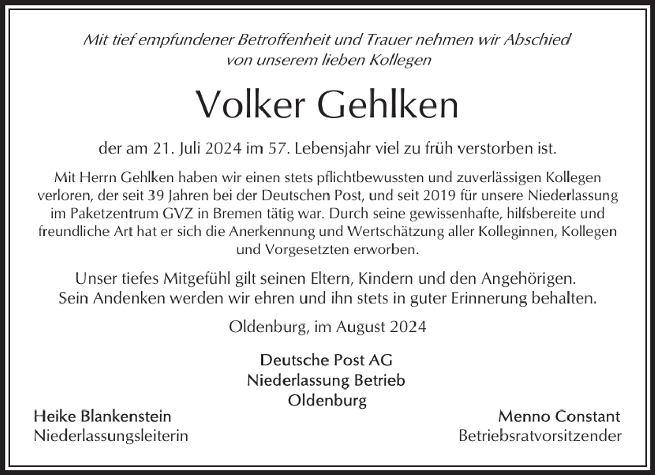 <p>Mit tief empfundener Betroffenheit und Trauer nehmen wir Abschied<br />von unserem lieben Kollegen</p><p>Volker Gehlken<br />der am 21. Juli 2024 im 57. Lebensjahr viel zu früh verstorben ist.<br />Mit Herrn Gehlken haben wir einen stets pflichtbewussten und zuverlässigen Kollegen<br />verloren, der seit 39 Jahren bei der Deutschen Post, und seit 2019 für unsere Niederlassung<br />im Paketzentrum GVZ in Bremen tätig war. Durch seine gewissenhafte, hilfsbereite und<br />freundliche Art hat er sich die Anerkennung und Wertschätzung aller Kolleginnen, Kollegen<br />und Vorgesetzten erworben.</p><p>Unser tiefes Mitgefühl gilt seinen Eltern, Kindern und den Angehörigen.<br />Sein Andenken werden wir ehren und ihn stets in guter Erinnerung behalten.<br />Oldenburg, im August 2024</p><p>Niederlassungsleiterin</p><p>Betriebsratvorsitzender</p>