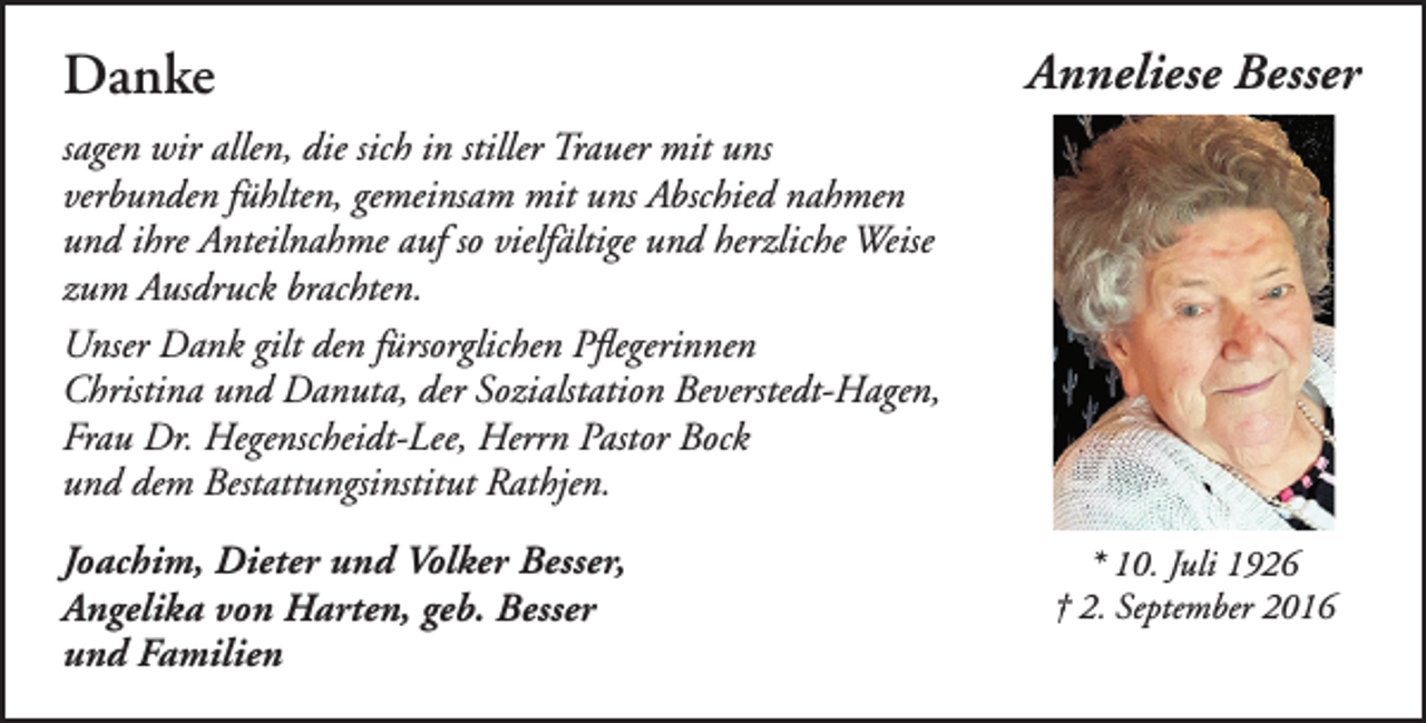 <p>Danke</p><p>Anneliese Besser</p><p>sagen wir allen, die sich in stiller Trauer mit uns<br />verbunden fühlten, gemeinsam mit uns Abschied nahmen<br />und ihre Anteilnahme auf so vielfältige und herzliche Weise<br />zum Ausdruck brachten.<br />Unser Dank gilt den fürsorglichen Pflegerinnen<br />Christina und Danuta, der Sozialstation Beverstedt-Hagen,<br />Frau Dr. Hegenscheidt-Lee, Herrn Pastor Bock<br />und dem Bestattungsinstitut Rathjen.<br />Joachim, Dieter und Volker Besser,<br />Angelika von Harten, geb. Besser<br />und Familien</p><p>* 10. Juli 1926<br />† 2. September 2016</p>