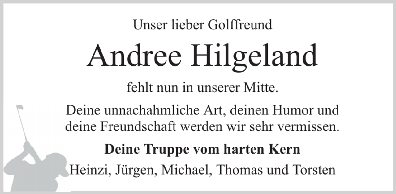 <p>Unser lieber Golffreund</p><p>Andree Hilgeland<br />fehlt nun in unserer Mitte.<br />Deine unnachahmliche Art, deinen Humor und<br />deine Freundschaft werden wir sehr vermissen.<br />Deine Truppe vom harten Kern<br />Heinzi, Jürgen, Michael, Thomas und Torsten</p>