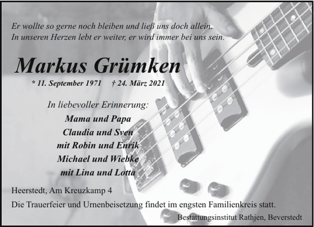 <p>Er wollte so gerne noch bleiben und ließ uns doch allein.<br />In unseren Herzen lebt er weiter, er wird immer bei uns sein.</p><p>Markus Grümken<br />* 11. September 1971</p><p>† 24. März 2021</p><p>In liebevoller Erinnerung:<br />Mama und Papa<br />Claudia und Sven<br />mit Robin und Enrik<br />Michael und Wiebke<br />mit Lina und Lotta<br />Heerstedt, Am Kreuzkamp 4<br />Die Trauerfeier und Urnenbeisetzung findet im engsten Familienkreis statt.<br />Bestattungsinstitut Rathjen, Beverstedt</p>