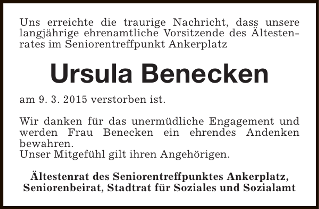<p>Uns erreichte die traurige Nachricht, dass unsere<br />langjährige ehrenamtliche Vorsitzende des Ältestenrates im Seniorentreffpunkt Ankerplatz</p><p>Ursula Benecken</p><p>am 9. 3. 2015 verstorben ist.</p><p>Wir danken für das unermüdliche Engagement und<br />werden Frau Benecken ein ehrendes Andenken<br />bewahren.<br />Unser Mitgefühl gilt ihren Angehörigen.<br />Ältestenrat des Seniorentreffpunktes Ankerplatz,<br />Seniorenbeirat, Stadtrat für Soziales und Sozialamt</p>