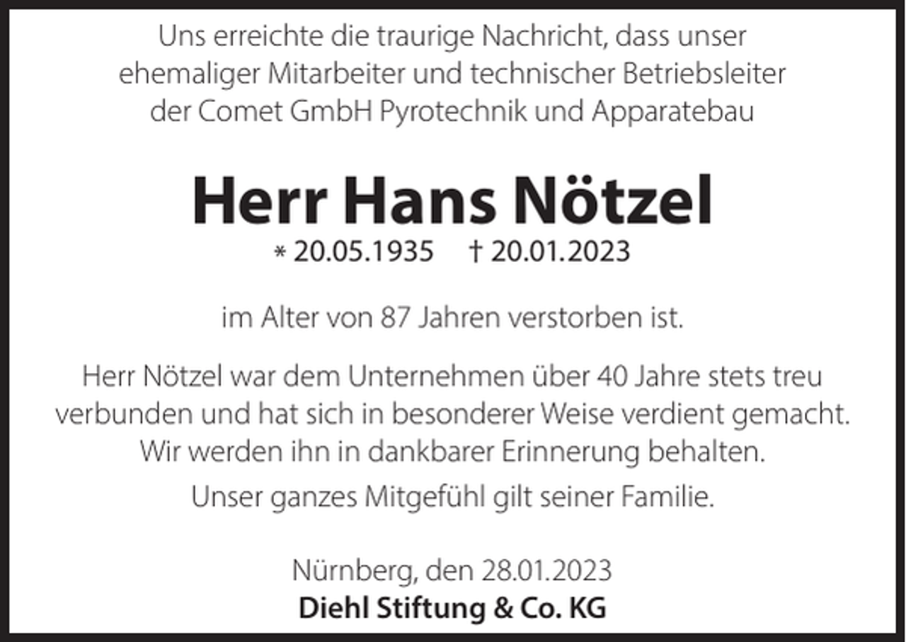 <p>Uns erreichte die traurige Nachricht, dass unser<br />ehemaliger Mitarbeiter und technischer Betriebsleiter<br />der Comet GmbH Pyrotechnik und Apparatebau</p><p>Herr Hans Nötzel<br />* 20.05.1935</p><p>† 20.01.2023</p><p>im Alter von 87 Jahren verstorben ist.<br />Herr Nötzel war dem Unternehmen über 40 Jahre stets treu<br />verbunden und hat sich in besonderer Weise verdient gemacht.<br />Wir werden ihn in dankbarer Erinnerung behalten.<br />Unser ganzes Mitgefühl gilt seiner Familie.<br />Nürnberg, den 28.01.2023<br />Diehl Stiftung &amp; Co. KG</p>