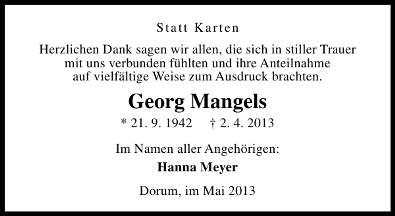 <p>Statt Karten<br />Herzlichen Dank sagen wir allen, die sich in stiller Trauer<br />mit uns verbunden fühlten und ihre Anteilnahme<br />auf vielfältige Weise zum Ausdruck brachten.</p><p>Georg Mangels</p><p>* 21. 9. 1942</p><p>† 2. 4. 2013</p><p>Im Namen aller Angehörigen:<br />Hanna Meyer<br />Dorum, im Mai 2013</p>