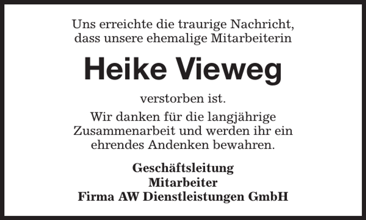 <p>Uns erreichte die traurige Nachricht,<br />dass unsere ehemalige Mitarbeiterin</p><p>Heike Vieweg</p><p>verstorben ist.<br />Wir danken für die langjährige<br />Zusammenarbeit und werden ihr ein<br />ehrendes Andenken bewahren.<br />Geschäftsleitung<br />Mitarbeiter<br />Firma AW Dienstleistungen GmbH</p>