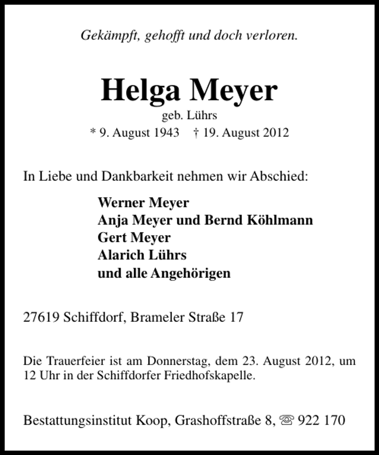 <p>Gekämpft, gehofft und doch verloren.</p><p>Helga Meyer</p><p>geb. Lührs<br />* 9. August 1943 † 19. August 2012</p><p>In Liebe und Dankbarkeit nehmen wir Abschied:<br />Werner Meyer<br />Anja Meyer und Bernd Köhlmann<br />Gert Meyer<br />Alarich Lührs<br />und alle Angehörigen<br />27619 Schiffdorf, Brameler Straße 17<br />Die Trauerfeier ist am Donnerstag, dem 23. August 2012, um<br />12 Uhr in der Schiffdorfer Friedhofskapelle.</p><p>Bestattungsinstitut Koop, Grashoffstraße 8, s 922 170</p>