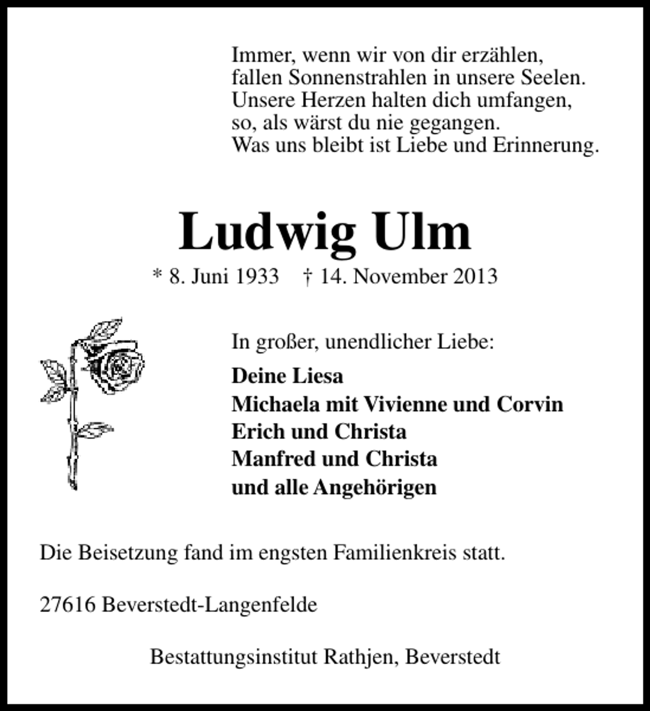 <p>Immer, wenn wir von dir erzählen,<br />fallen Sonnenstrahlen in unsere Seelen.<br />Unsere Herzen halten dich umfangen,<br />so, als wärst du nie gegangen.<br />Was uns bleibt ist Liebe und Erinnerung.</p><p>Ludwig Ulm</p><p>* 8. Juni 1933</p><p>† 14. November 2013</p><p>In großer, unendlicher Liebe:<br />Deine Liesa<br />Michaela mit Vivienne und Corvin<br />Erich und Christa<br />Manfred und Christa<br />und alle Angehörigen<br />Die Beisetzung fand im engsten Familienkreis statt.<br />27616 Beverstedt-Langenfelde<br />Bestattungsinstitut Rathjen, Beverstedt</p>