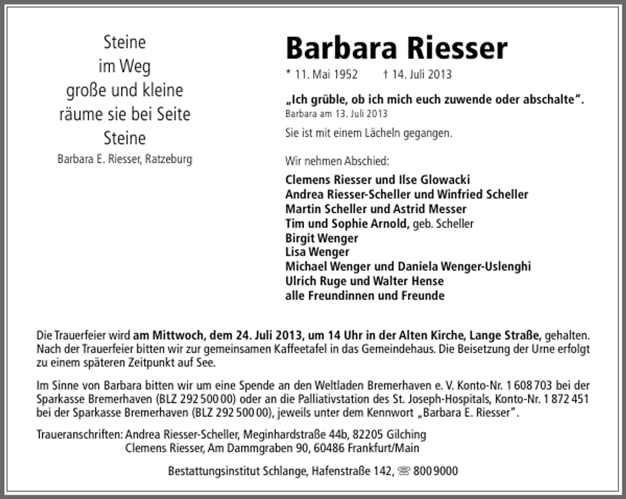 <p>Steine<br />im Weg<br />große und kleine<br />räume sie bei Seite<br />Steine<br />Barbara E. Riesser, Ratzeburg</p>
<p>Barbara Riesser</p>
<p>* 11. Mai 1952</p>
<p>† 14. Juli 2013</p>
<p>„Ich grüble, ob ich mich euch zuwende oder abschalte“.</p>
<p>Barbara am 13. Juli 2013</p>
<p>Sie ist mit einem Lächeln gegangen.<br />Wir nehmen Abschied:<br />Clemens Riesser und Ilse Glowacki<br />Andrea Riesser-Scheller und Winfried Scheller<br />Martin Scheller und Astrid Messer<br />Tim und Sophie Arnold, geb. Scheller<br />Birgit Wenger<br />Lisa Wenger<br />Michael Wenger und Daniela Wenger-Uslenghi<br />Ulrich Ruge und Walter Hense<br />alle Freundinnen und Freunde</p>
<p>Die Trauerfeier wird am Mittwoch, dem 24. Juli 2013, um 14 Uhr in der Alten Kirche, Lange Straße, gehalten.<br />Nach der Trauerfeier bitten wir zur gemeinsamen Kaffeetafel in das Gemeindehaus. Die Beisetzung der Urne erfolgt<br />zu einem späteren Zeitpunkt auf See.<br />Im Sinne von Barbara bitten wir um eine Spende an den Weltladen Bremerhaven e. V. Konto-Nr. 1 608 703 bei der<br />Sparkasse Bremerhaven (BLZ 292 5) oder an die Palliativstation des St. Joseph-Hospitals, Konto-Nr. 1 872 451<br />bei der Sparkasse Bremerhaven (BLZ 292 5), jeweils unter dem Kennwort „Barbara E. Riesser“.<br />Traueranschriften: Andrea Riesser-Scheller, Meginhardstraße 44b, 82205 Gilching<br />Clemens Riesser, Am Dammgraben 90, 60486 Frankfurt/Main<br />Bestattungsinstitut Schlange, Hafenstraße 142,  800 9000</p>