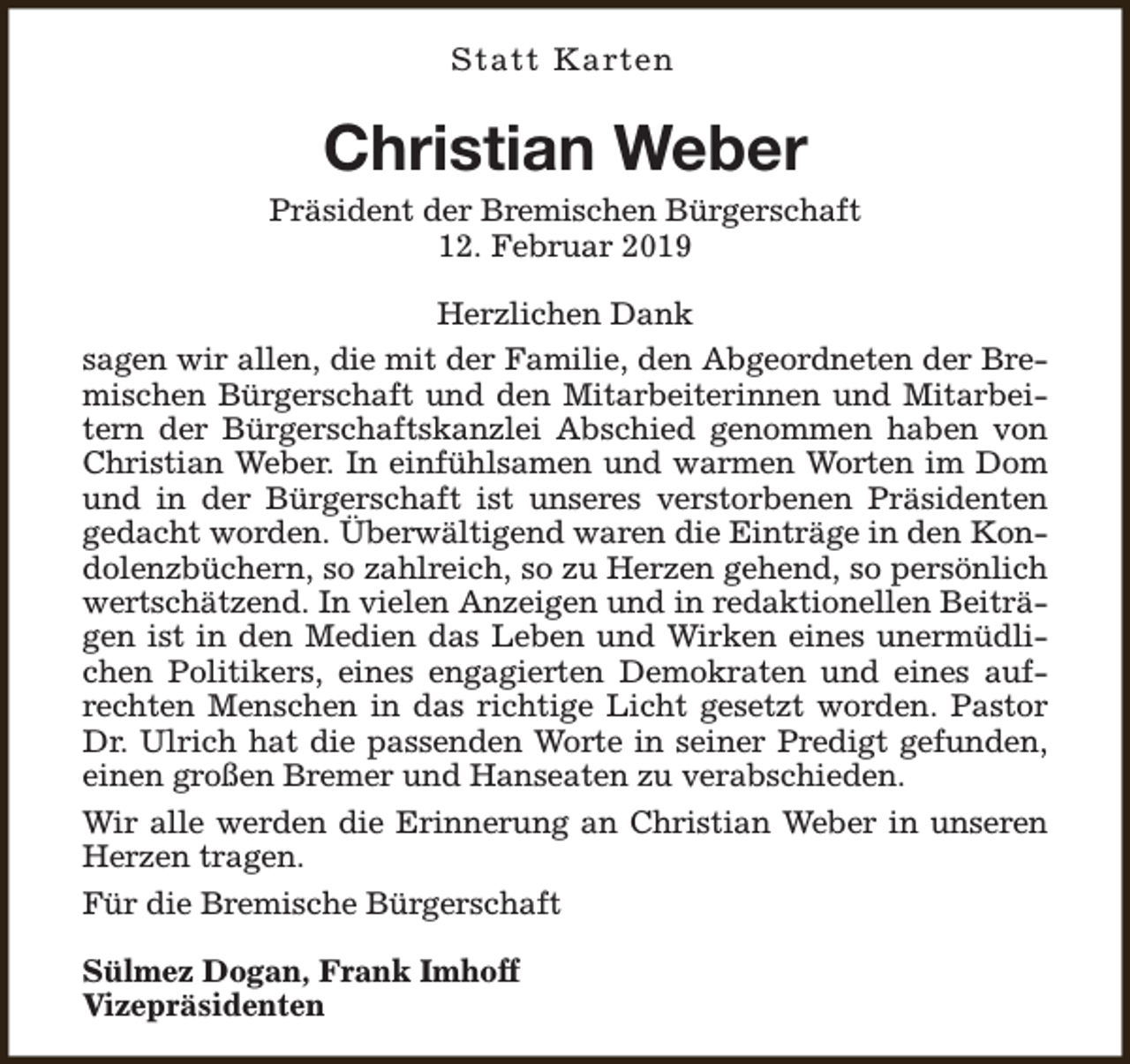 <p>Statt Karten</p><p>Christian Weber</p><p>Präsident der Bremischen Bürgerschaft<br />12. Februar 2019<br />Herzlichen Dank<br />sagen wir allen, die mit der Familie, den Abgeordneten der Bremischen Bürgerschaft und den Mitarbeiterinnen und Mitarbeitern der Bürgerschaftskanzlei Abschied genommen haben von<br />Christian Weber. In einfühlsamen und warmen Worten im Dom<br />und in der Bürgerschaft ist unseres verstorbenen Präsidenten<br />gedacht worden. Überwältigend waren die Einträge in den Kondolenzbüchern, so zahlreich, so zu Herzen gehend, so persönlich<br />wertschätzend. In vielen Anzeigen und in redaktionellen Beiträgen ist in den Medien das Leben und Wirken eines unermüdlichen Politikers, eines engagierten Demokraten und eines aufrechten Menschen in das richtige Licht gesetzt worden. Pastor<br />Dr. Ulrich hat die passenden Worte in seiner Predigt gefunden,<br />einen großen Bremer und Hanseaten zu verabschieden.<br />Wir alle werden die Erinnerung an Christian Weber in unseren<br />Herzen tragen.<br />Für die Bremische Bürgerschaft<br />Sülmez Dogan, Frank Imhoff<br />Vizepräsidenten</p>