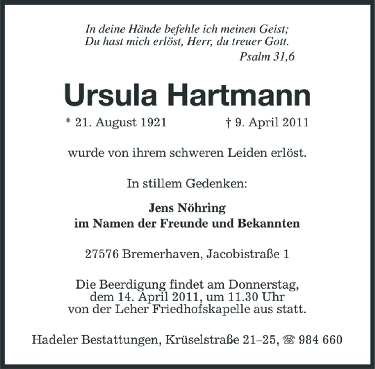 <p>In deine Hände befehle ich meinen Geist;<br />Du hast mich erlöst, Herr, du treuer Gott.<br />Psalm 31,6<br />Ursula Hartmann<br />* 21. August 1921 † 9. April 2011<br />wurde von ihrem schweren Leiden erlöst.<br />In stillem Gedenken:</p><p>Jens Nöhring<br />im Namen der Freunde und Bekannten<br />27576 Bremerhaven, Jacobistraße 1<br />Die Beerdigung findet am Donnerstag,<br />dem 14. April 2011, um 11.30 Uhr<br />von der Leher Friedhofskapelle aus statt.<br />Hadeler Bestattungen, Krüselstraße 21–25, T 984 660</p>