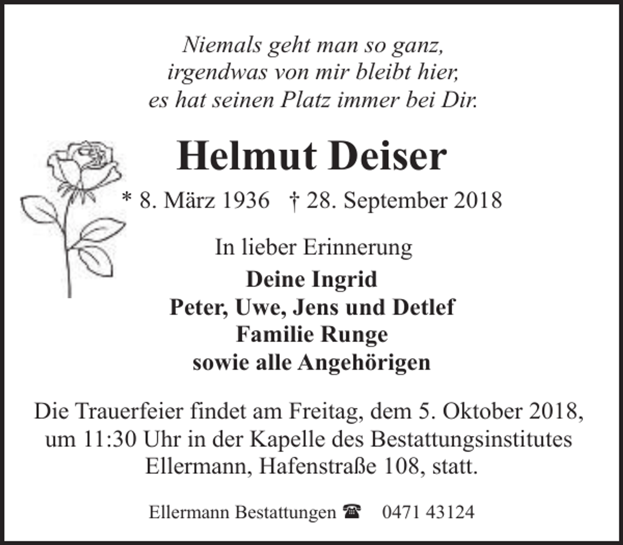 <p>Niemals geht man so ganz,<br />irgendwas von mir bleibt hier,<br />es hat seinen Platz immer bei Dir.</p><p>Helmut Deiser</p><p>* 8. März 1936 † 28. September 2018<br />In lieber Erinnerung<br />Deine Ingrid<br />Peter, Uwe, Jens und Detlef<br />Familie Runge<br />sowie alle Angehörigen<br />Die Trauerfeier findet am Freitag, dem 5. Oktober 2018,<br />um 11:30 Uhr in der Kapelle des Bestattungsinstitutes<br />Ellermann, Hafenstraße 108, statt.<br />Ellermann Bestattungen (</p><p>0471 43124</p>