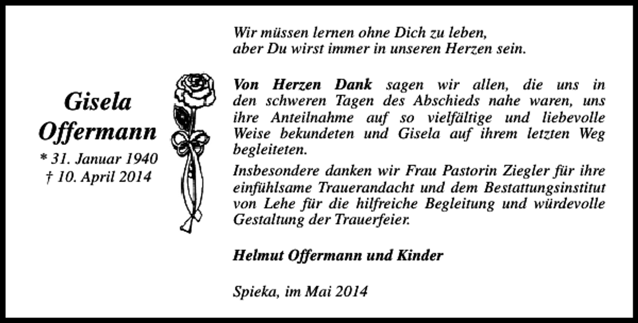 <p>Wir müssen lernen ohne Dich zu leben,<br />aber Du wirst immer in unseren Herzen sein.</p><p>Gisela<br />Offermann<br />* 31. Januar 1940<br />† 10. April 2014</p><p>Von Herzen Dank sagen wir allen, die uns in<br />den schweren Tagen des Abschieds nahe waren, uns<br />ihre Anteilnahme auf so vielfältige und liebevolle<br />Weise bekundeten und Gisela auf ihrem letzten Weg<br />begleiteten.<br />Insbesondere danken wir Frau Pastorin Ziegler für ihre<br />einfühlsame Trauerandacht und dem Bestattungsinstitut<br />von Lehe für die hilfreiche Begleitung und würdevolle<br />Gestaltung der Trauerfeier.<br />Helmut Offermann und Kinder<br />Spieka, im Mai 2014</p>