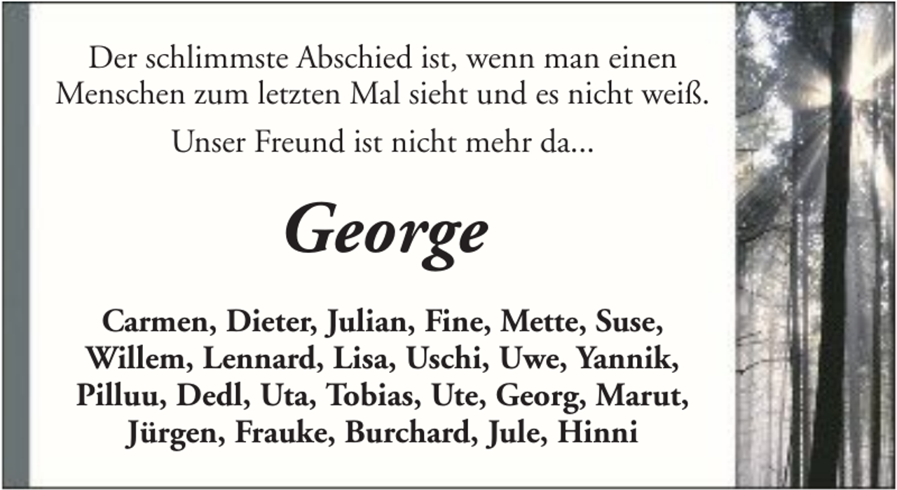 <p>Der schlimmste Abschied ist, wenn man einen<br />Menschen zum letzten Mal sieht und es nicht weiß.<br />Unser Freund ist nicht mehr da...</p><p>George<br />Carmen, Dieter, Julian, Fine, Mette, Suse,<br />Willem, Lennard, Lisa, Uschi, Uwe, Yannik,<br />Pilluu, Dedl, Uta, Tobias, Ute, Georg, Marut,<br />Jürgen, Frauke, Burchard, Jule, Hinni</p>