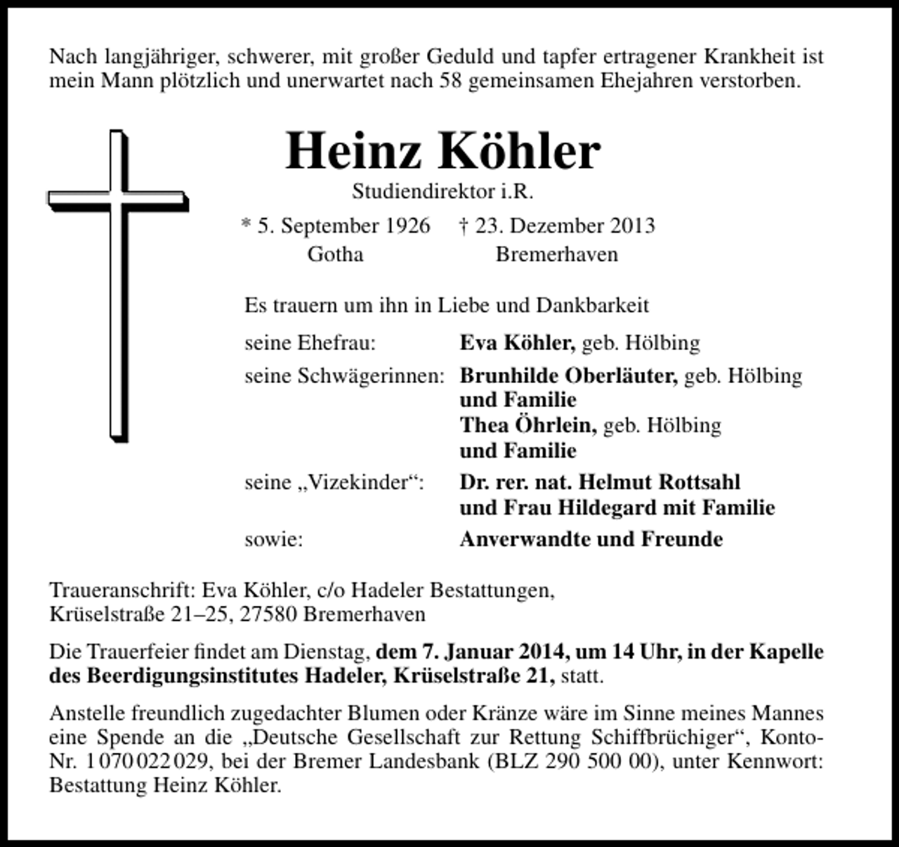 <p>Nach langjähriger, schwerer, mit großer Geduld und tapfer ertragener Krankheit ist<br />mein Mann plötzlich und unerwartet nach 58 gemeinsamen Ehejahren verstorben.</p><p>Heinz Köhler</p><p>Studiendirektor i.R.<br />* 5. September 1926 † 23. Dezember 2013<br />Gotha<br />Bremerhaven<br />Es trauern um ihn in Liebe und Dankbarkeit<br />seine Ehefrau:<br />Eva Köhler, geb. Hölbing<br />seine Schwägerinnen: Brunhilde Oberläuter, geb. Hölbing<br />und Familie<br />Thea Öhrlein, geb. Hölbing<br />und Familie<br />seine „Vizekinder“:<br />Dr. rer. nat. Helmut Rottsahl<br />und Frau Hildegard mit Familie<br />sowie:<br />Anverwandte und Freunde<br />Traueranschrift: Eva Köhler, c/o Hadeler Bestattungen,<br />Krüselstraße 21–25, 27580 Bremerhaven<br />Die Trauerfeier ﬁndet am Dienstag, dem 7. Januar 2014, um 14 Uhr, in der Kapelle<br />des Beerdigungsinstitutes Hadeler, Krüselstraße 21, statt.<br />Anstelle freundlich zugedachter Blumen oder Kränze wäre im Sinne meines Mannes<br />eine Spende an die „Deutsche Gesellschaft zur Rettung Schiffbrüchiger“, KontoNr. 1 0722 029, bei der Bremer Landesbank (BLZ 290 5), unter Kennwort:<br />Bestattung Heinz Köhler.</p>