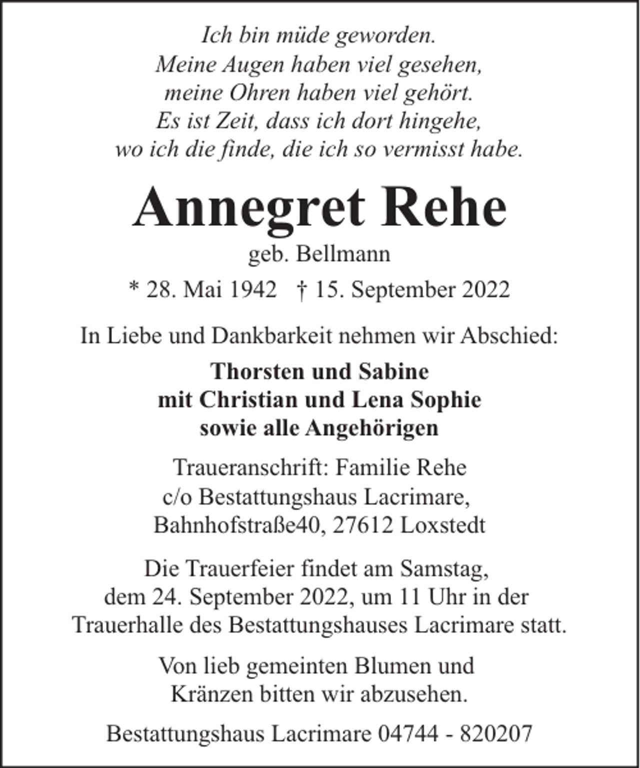 <p>Ich bin müde geworden.<br />Meine Augen haben viel gesehen,<br />meine Ohren haben viel gehört.<br />Es ist Zeit, dass ich dort hingehe,<br />wo ich die finde, die ich so vermisst habe.</p><p>Annegret Rehe</p><p>geb. Bellmann<br />* 28. Mai 1942 † 15. September 2022<br />In Liebe und Dankbarkeit nehmen wir Abschied:<br />Thorsten und Sabine<br />mit Christian und Lena Sophie<br />sowie alle Angehörigen<br />Traueranschrift: Familie Rehe<br />c/o Bestattungshaus Lacrimare,<br />Bahnhofstraße40, 27612 Loxstedt<br />Die Trauerfeier findet am Samstag,<br />dem 24. September 2022, um 11 Uhr in der<br />Trauerhalle des Bestattungshauses Lacrimare statt.<br />Von lieb gemeinten Blumen und<br />Kränzen bitten wir abzusehen.<br />Bestattungshaus Lacrimare 04744 - 820207</p>