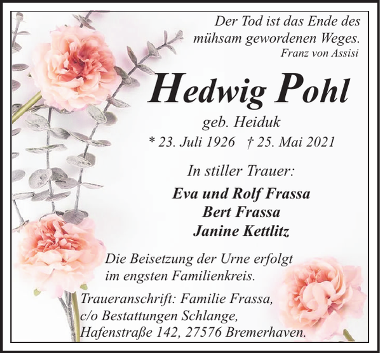 <p>Der Tod ist das Ende des<br />mühsam gewordenen Weges.<br />Franz von Assisi</p><p>Hedwig Pohl<br />geb. Heiduk</p><p>* 23. Juli 1926 † 25. Mai 2021</p><p>In stiller Trauer:<br />Eva und Rolf Frassa<br />Bert Frassa<br />Janine Kettlitz<br />Die Beisetzung der Urne erfolgt<br />im engsten Familienkreis.<br />Traueranschrift: Familie Frassa,<br />c/o Bestattungen Schlange,<br />Hafenstraße 142, 27576 Bremerhaven.</p>