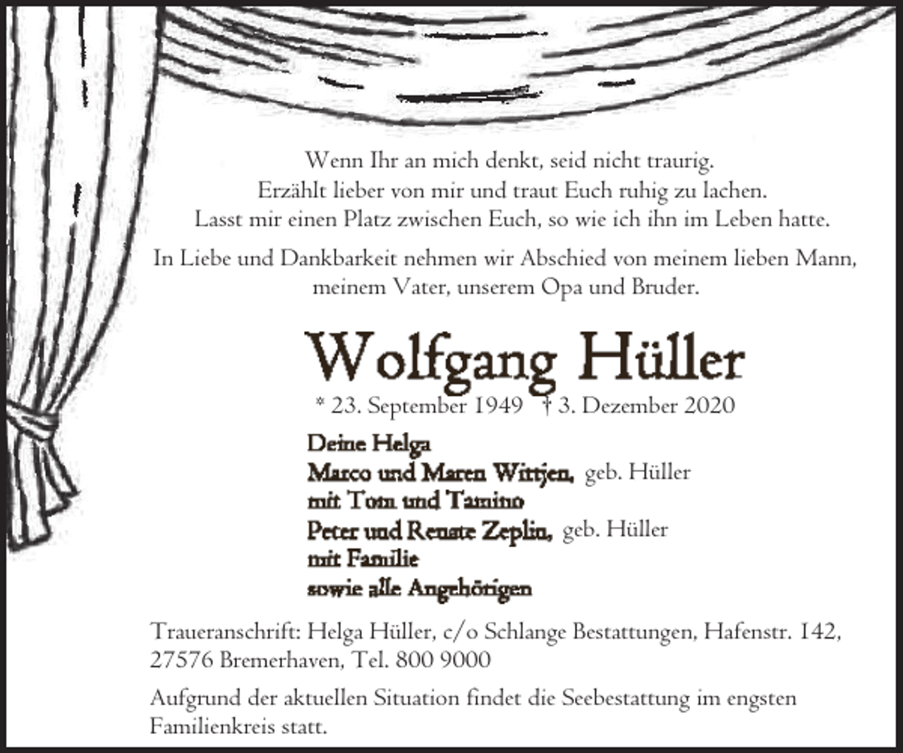 <p>Wenn Ihr an mich denkt, seid nicht traurig.<br />Erzählt lieber von mir und traut Euch ruhig zu lachen.<br />Lasst mir einen Platz zwischen Euch, so wie ich ihn im Leben hatte.<br />In Liebe und Dankbarkeit nehmen wir Abschied von meinem lieben Mann,<br />meinem Vater, unserem Opa und Bruder.</p><p>* 23. September 1949 † 3. Dezember 2020<br />geb. Hüller<br />geb. Hüller</p><p>Traueranschrift: Helga Hüller, c/o Schlange Bestattungen, Hafenstr. 142,<br />27576 Bremerhaven, Tel. 800 9000<br />Aufgrund der aktuellen Situation findet die Seebestattung im engsten<br />Familienkreis statt.</p>