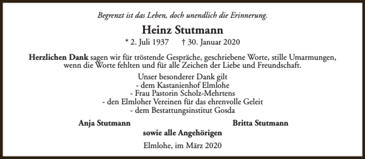 <p>Begrenzt ist das Leben, doch unendlich die Erinnerung.</p><p>Heinz Stutmann</p><p>* 2. Juli 1937</p><p>† 30. Januar 2020</p><p>Herzlichen Dank sagen wir für tröstende Gespräche, geschriebene Worte, stille Umarmungen,<br />wenn die Worte fehlten und für alle Zeichen der Liebe und Freundschaft.<br />Unser besonderer Dank gilt<br />- dem Kastanienhof Elmlohe<br />- Frau Pastorin Scholz-Mehrtens<br />- den Elmloher Vereinen für das ehrenvolle Geleit<br />- dem Bestattungsinstitut Gosda<br />Anja Stutmann</p><p>sowie alle Angehörigen<br />Elmlohe, im März 2020</p><p>Britta Stutmann</p>