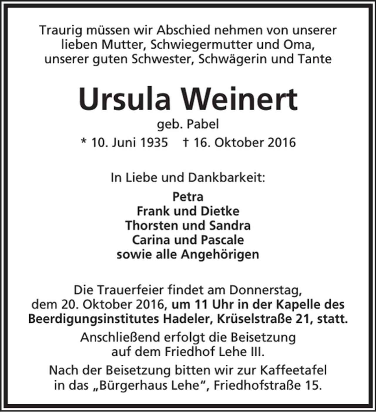 <p>Traurig müssen wir Abschied nehmen von unserer<br />lieben Mutter, Schwiegermutter und Oma,<br />unserer guten Schwester, Schwägerin und Tante</p><p>Ursula Weinert<br />geb. Pabel<br />* 10. Juni 1935 † 16. Oktober 2016<br />In Liebe und Dankbarkeit:<br />Petra<br />Frank und Dietke<br />Thorsten und Sandra<br />Carina und Pascale<br />sowie alle Angehörigen<br />Die Trauerfeier findet am Donnerstag,<br />dem 20. Oktober 2016, um 11 Uhr in der Kapelle des<br />Beerdigungsinstitutes Hadeler, Krüselstraße 21, statt.<br />Anschließend erfolgt die Beisetzung<br />auf dem Friedhof Lehe III.<br />Nach der Beisetzung bitten wir zur Kaffeetafel<br />in das „Bürgerhaus Lehe“, Friedhofstraße 15.</p>