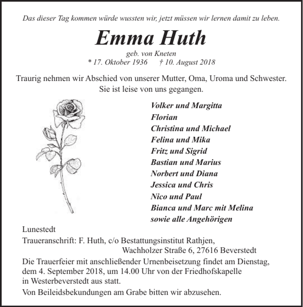 <p>Das dieser Tag kommen würde wussten wir, jetzt müssen wir lernen damit zu leben.</p><p>Emma Huth</p><p>geb. von Kneten<br />* 17. Oktober 1936<br />† 10. August 2018</p><p>Traurig nehmen wir Abschied von unserer Mutter, Oma, Uroma und Schwester.<br />Sie ist leise von uns gegangen.<br />Volker und Margitta<br />Florian<br />Christina und Michael<br />Felina und Mika<br />Fritz und Sigrid<br />Bastian und Marius<br />Norbert und Diana<br />Jessica und Chris<br />Nico und Paul<br />Bianca und Marc mit Melina<br />sowie alle Angehörigen</p><p>Lunestedt<br />Traueranschrift: F. Huth, c/o Bestattungsinstitut Rathjen,<br />Wachholzer Straße 6, 27616 Beverstedt<br />Die Trauerfeier mit anschließender Urnenbeisetzung findet am Dienstag,<br />dem 4. September 2018, um 14.00 Uhr von der Friedhofskapelle<br />in Westerbeverstedt aus statt.<br />Von Beileidsbekundungen am Grabe bitten wir abzusehen.</p>