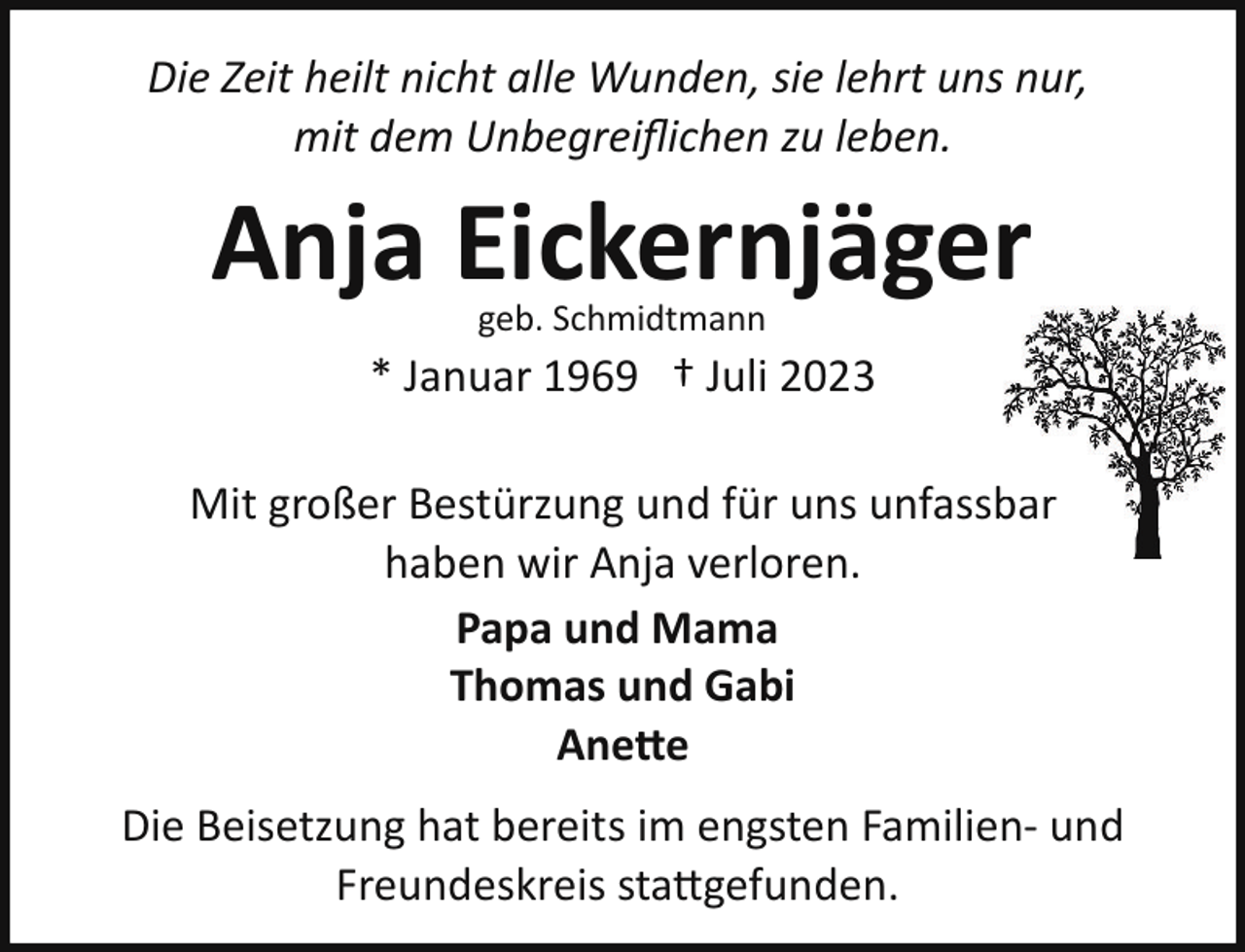 <p>Die Zeit heilt nicht alle Wunden, sie lehrt uns nur,<br />mit dem Unbegreiﬂichen zu leben.</p><p>Anja Eickernjäger<br />geb. Schmidtmann</p><p>* Januar 1969 † Juli 2023<br />Mit großer Bestürzung und für uns unfassb<br />bar<br />haben wir Anja verloren.<br />Papa und Mama<br />Thomas und Gabi<br />Anette<br />Die Beisetzung hat bereits im engsten Familien­ und<br />Freundeskreis stattgefunden.</p>
