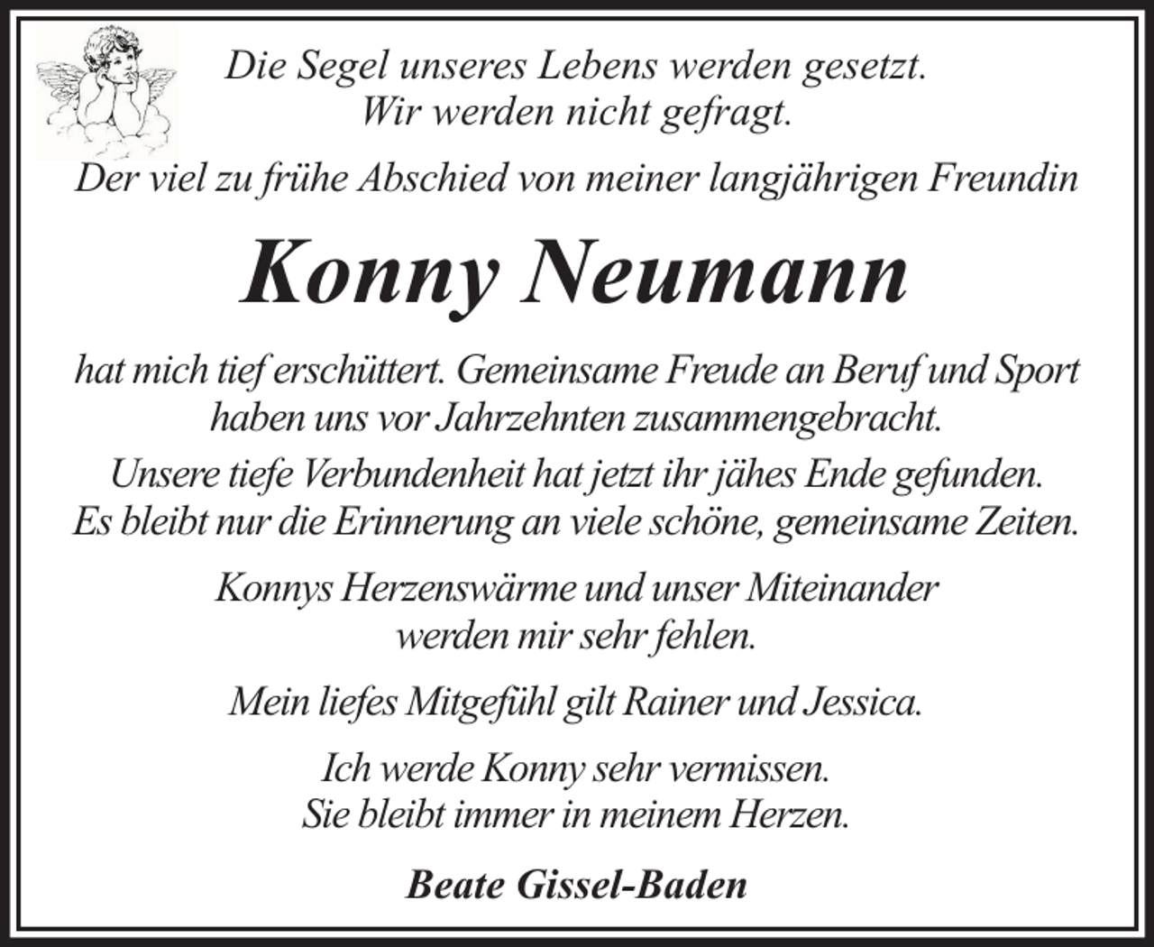 <p>Die Segel unseres Lebens werden gesetzt.<br />Wir werden nicht gefragt.<br />Der viel zu frühe Abschied von meiner langjährigen Freundin</p><p>Konny Neumann<br />hat mich tief erschüttert. Gemeinsame Freude an Beruf und Sport<br />haben uns vor Jahrzehnten zusammengebracht.<br />Unsere tiefe Verbundenheit hat jetzt ihr jähes Ende gefunden.<br />Es bleibt nur die Erinnerung an viele schöne, gemeinsame Zeiten.<br />Konnys Herzenswärme und unser Miteinander<br />werden mir sehr fehlen.<br />Mein liefes Mitgefühl gilt Rainer und Jessica.<br />Ich werde Konny sehr vermissen.<br />Sie bleibt immer in meinem Herzen.<br />Beate Gissel-Baden</p>