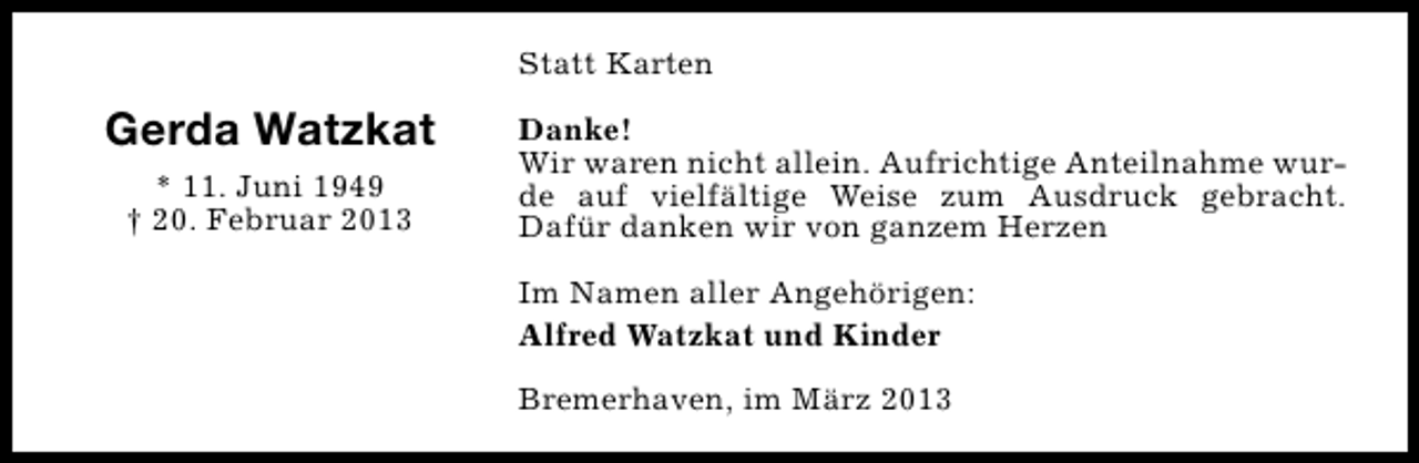 <p>Statt Karten</p><p>Gerda Watzkat<br />* 11. Juni 1949<br />† 20. Februar 2013</p><p>Danke!<br />Wir waren nicht allein. Aufrichtige Anteilnahme wurde auf vielfältige Weise zum Ausdruck gebracht.<br />Dafür danken wir von ganzem Herzen<br />Im Namen aller Angehörigen:<br />Alfred Watzkat und Kinder<br />Bremerhaven, im März 2013</p>