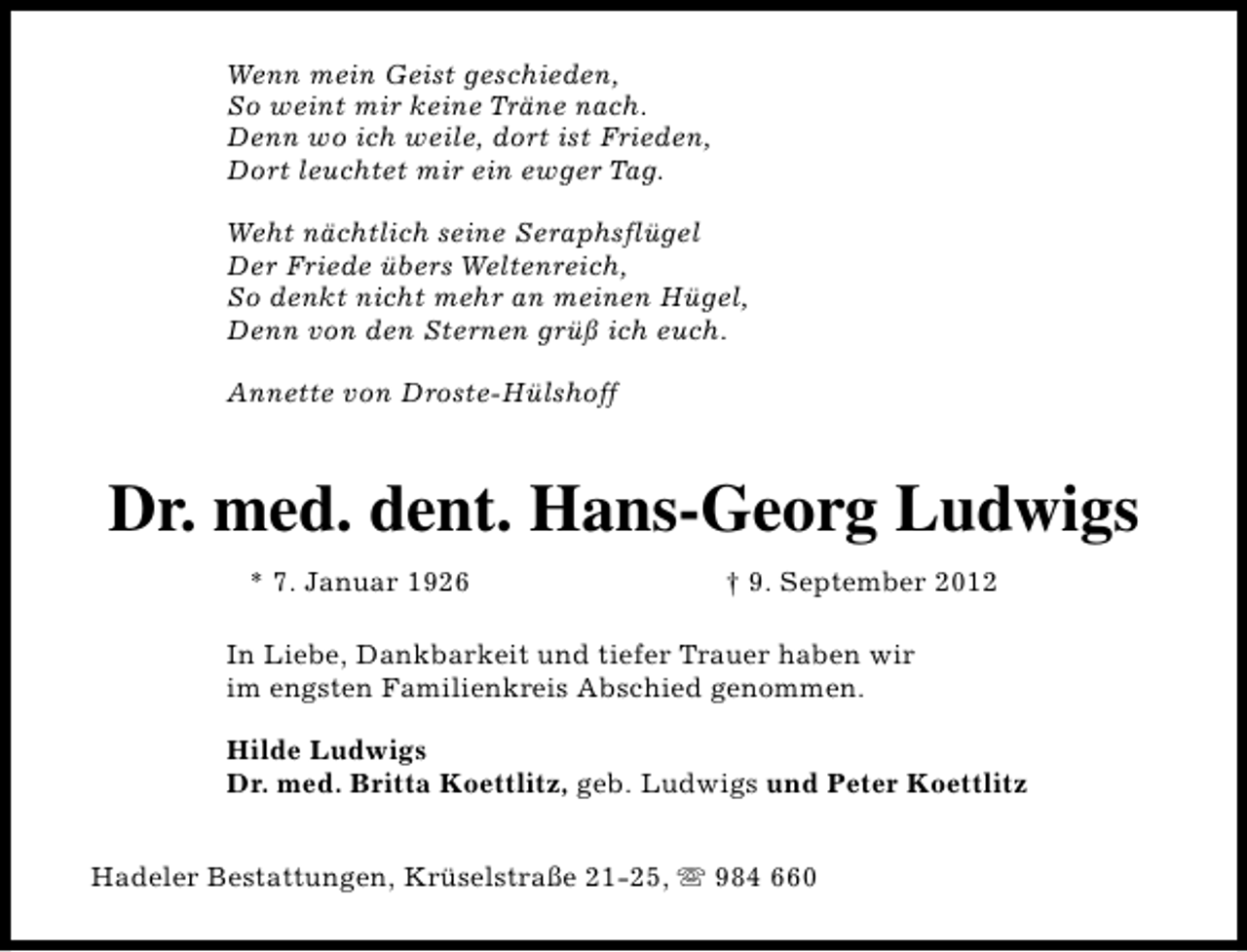 <p>Wenn mein Geist geschieden,<br />So weint mir keine Träne nach.<br />Denn wo ich weile, dort ist Frieden,<br />Dort leuchtet mir ein ewger Tag.<br />Weht nächtlich seine Seraphsflügel<br />Der Friede übers Weltenreich,<br />So denkt nicht mehr an meinen Hügel,<br />Denn von den Sternen grüß ich euch.<br />Annette von Droste-Hülshoff</p><p>Dr. med. dent. Hans-Georg Ludwigs<br />* 7. Januar 1926</p><p>† 9. September 2012</p><p>In Liebe, Dankbarkeit und tiefer Trauer haben wir<br />im engsten Familienkreis Abschied genommen.<br />Hilde Ludwigs<br />Dr. med. Britta Koettlitz, geb. Ludwigs und Peter Koettlitz<br />Hadeler Bestattungen, Krüselstraße 21-25, s 984 660</p>