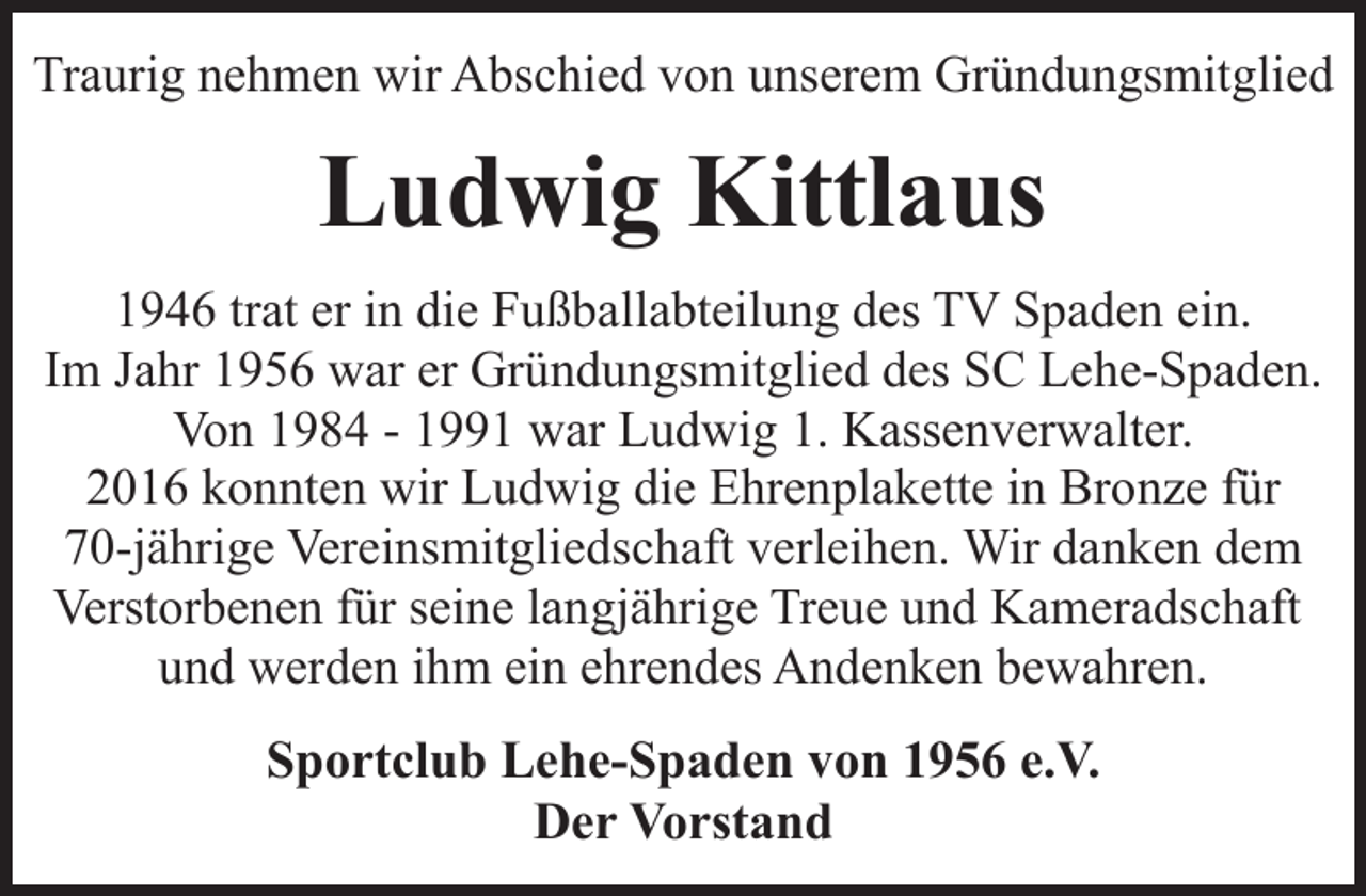 <p>Traurig nehmen wir Abschied von unserem Gründungsmitglied</p><p>Ludwig Kittlaus<br />1946 trat er in die Fußballabteilung des TV Spaden ein.<br />Im Jahr 1956 war er Gründungsmitglied des SC Lehe-Spaden.<br />Von 1984 - 1991 war Ludwig 1. Kassenverwalter.<br />2016 konnten wir Ludwig die Ehrenplakette in Bronze für<br />70-jährige Vereinsmitgliedschaft verleihen. Wir danken dem<br />Verstorbenen für seine langjährige Treue und Kameradschaft<br />und werden ihm ein ehrendes Andenken bewahren.</p><p>Sportclub Lehe-Spaden von 1956 e.V.<br />Der Vorstand</p>