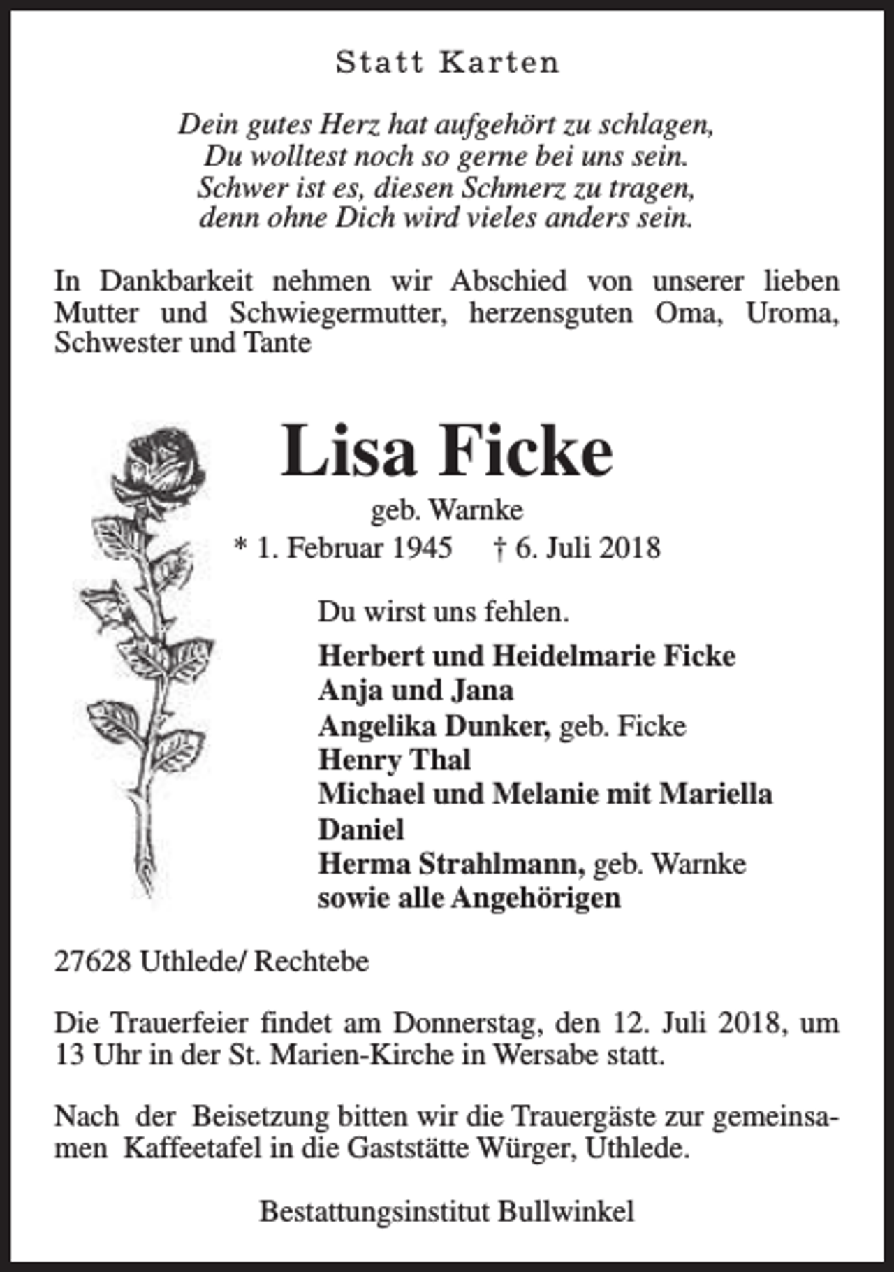<p>S t a t t K a rt e n<br />Dein gutes Herz hat aufgehört zu schlagen,<br />Du wolltest noch so gerne bei uns sein.<br />Schwer ist es, diesen Schmerz zu tragen,<br />denn ohne Dich wird vieles anders sein.<br />In Dankbarkeit nehmen wir Abschied von unserer lieben<br />Mutter und Schwiegermutter, herzensguten Oma, Uroma,<br />Schwester und Tante</p><p>Lisa Ficke</p><p>geb. Warnke<br />* 1. Februar 1945 † 6. Juli 2018<br />Du wirst uns fehlen.<br />Herbert und Heidelmarie Ficke<br />Anja und Jana<br />Angelika Dunker, geb. Ficke<br />Henry Thal<br />Michael und Melanie mit Mariella<br />Daniel<br />Herma Strahlmann, geb. Warnke<br />sowie alle Angehörigen<br />27628 Uthlede/ Rechtebe<br />Die Trauerfeier findet am Donnerstag, den 12. Juli 2018, um<br />13 Uhr in der St. Marien-Kirche in Wersabe statt.<br />Nach der Beisetzung bitten wir die Trauergäste zur gemeinsamen Kaffeetafel in die Gaststätte Würger, Uthlede.<br />Bestattungsinstitut Bullwinkel</p>