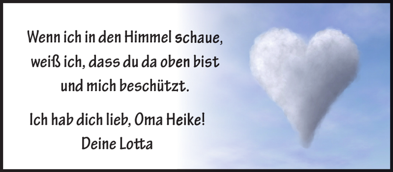 <p>Wenn ich in den Himmel schaue,<br />weiß ich, dass du da obeen bist<br />und mich beschützzt.<br />Ich hab dich lieb, Oma Heeike!<br />Deine Lotta</p>
