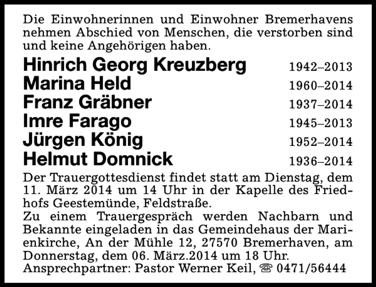 <p>Die Einwohnerinnen und Einwohner Bremerhavens<br />nehmen Abschied von Menschen, die verstorben sind<br />und keine Angehörigen haben.</p><p>Hinrich Georg Kreuzberg<br />Marina Held<br />Franz Gräbner<br />Imre Farago<br />Jürgen König<br />Helmut Domnick</p><p>1942–2013<br />1960–2014<br />1937–2014<br />1945–2013<br />1952–2014<br />1936–2014<br />Der Trauergottesdienst findet statt am Dienstag, dem<br />11. März 2014 um 14 Uhr in der Kapelle des Friedhofs Geestemünde, Feldstraße.<br />Zu einem Trauergespräch werden Nachbarn und<br />Bekannte eingeladen in das Gemeindehaus der Marienkirche, An der Mühle 12, 27570 Bremerhaven, am<br />Donnerstag, dem 06. März.2014 um 18 Uhr.<br />Ansprechpartner: Pastor Werner Keil, s 0471/56444</p>