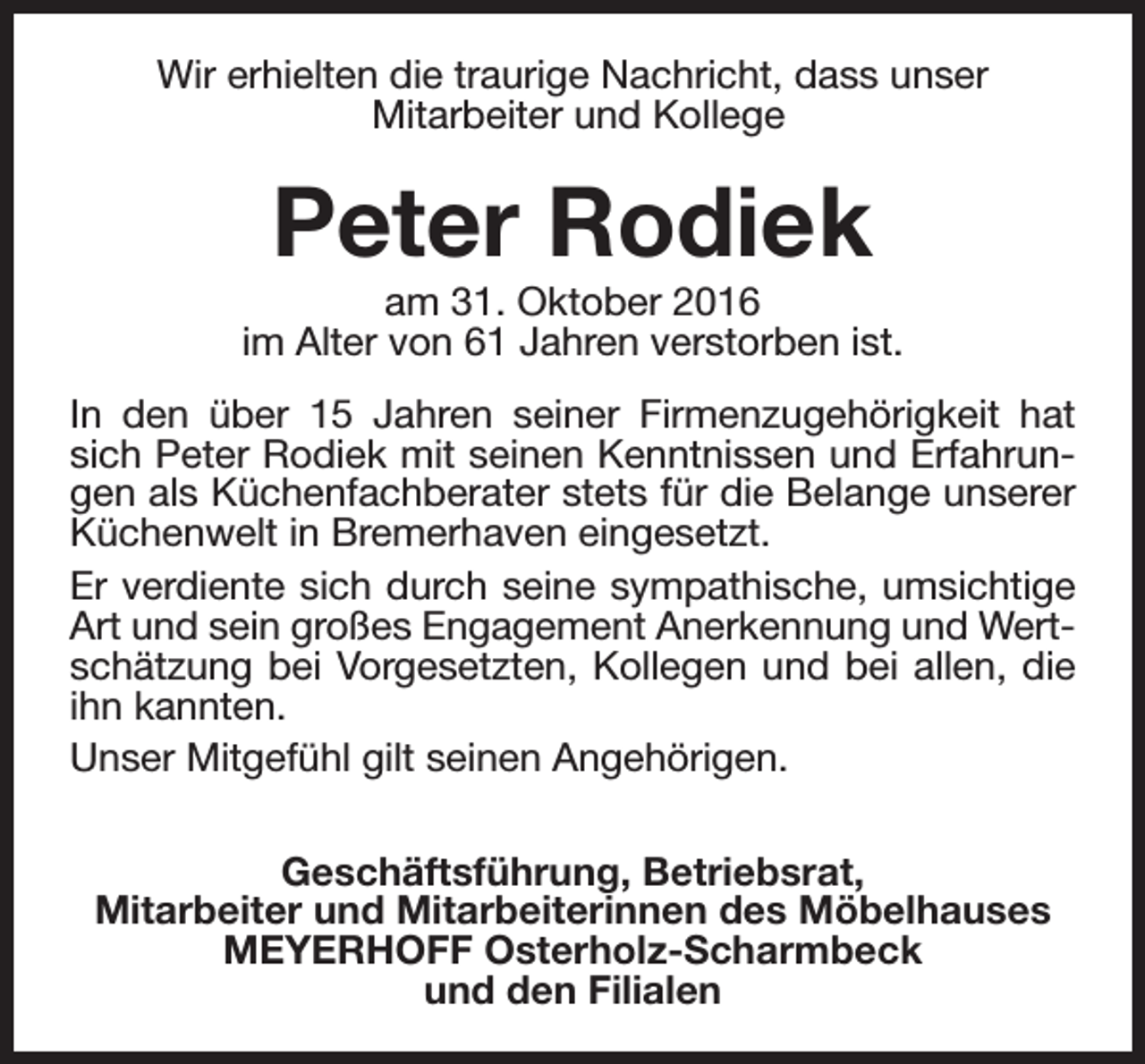 <p>Wir erhielten die traurige Nachricht, dass unser<br />Mitarbeiter und Kollege</p><p>Peter Rodiek</p><p>am 31. Oktober 2016<br />im Alter von 61 Jahren verstorben ist.<br />In den über 15 Jahren seiner Firmenzugehörigkeit hat<br />sich Peter Rodiek mit seinen Kenntnissen und Erfahrungen als Küchenfachberater stets für die Belange unserer<br />Küchenwelt in Bremerhaven eingesetzt.<br />Er verdiente sich durch seine sympathische, umsichtige<br />Art und sein großes Engagement Anerkennung und Wertschätzung bei Vorgesetzten, Kollegen und bei allen, die<br />ihn kannten.<br />Unser Mitgefühl gilt seinen Angehörigen.<br />Geschäftsführung, Betriebsrat,<br />Mitarbeiter und Mitarbeiterinnen des Möbelhauses<br />MEYERHOFF Osterholz-Scharmbeck<br />und den Filialen</p>