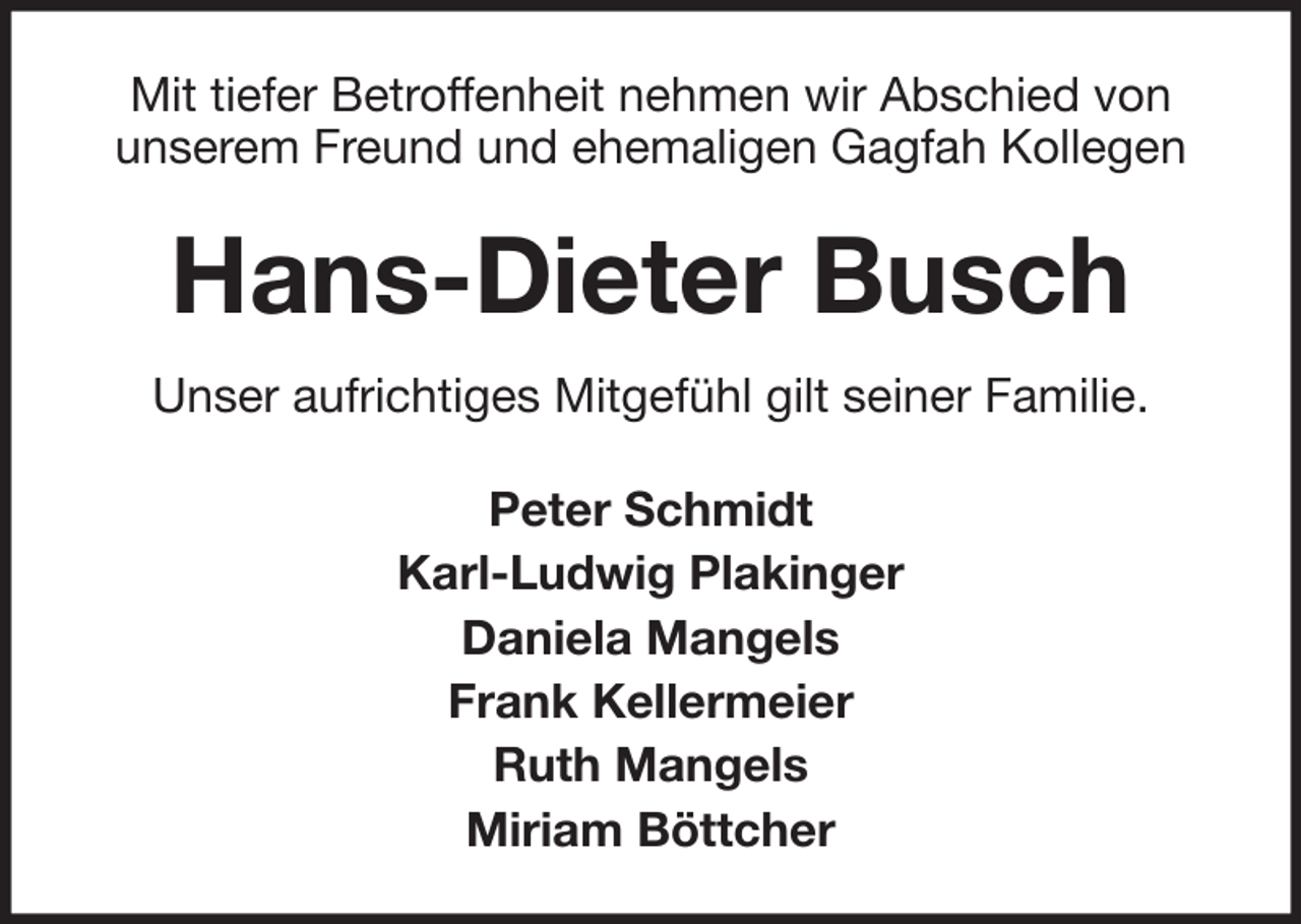 <p>Mit tiefer Betroffenheit nehmen wir Abschied von<br />unserem Freund und ehemaligen Gagfah Kollegen</p><p>Hans-Dieter Busch<br />Unser aufrichtiges Mitgefühl gilt seiner Familie.<br />Peter Schmidt<br />Karl-Ludwig Plakinger<br />Daniela Mangels<br />Frank Kellermeier<br />Ruth Mangels<br />Miriam Böttcher</p>