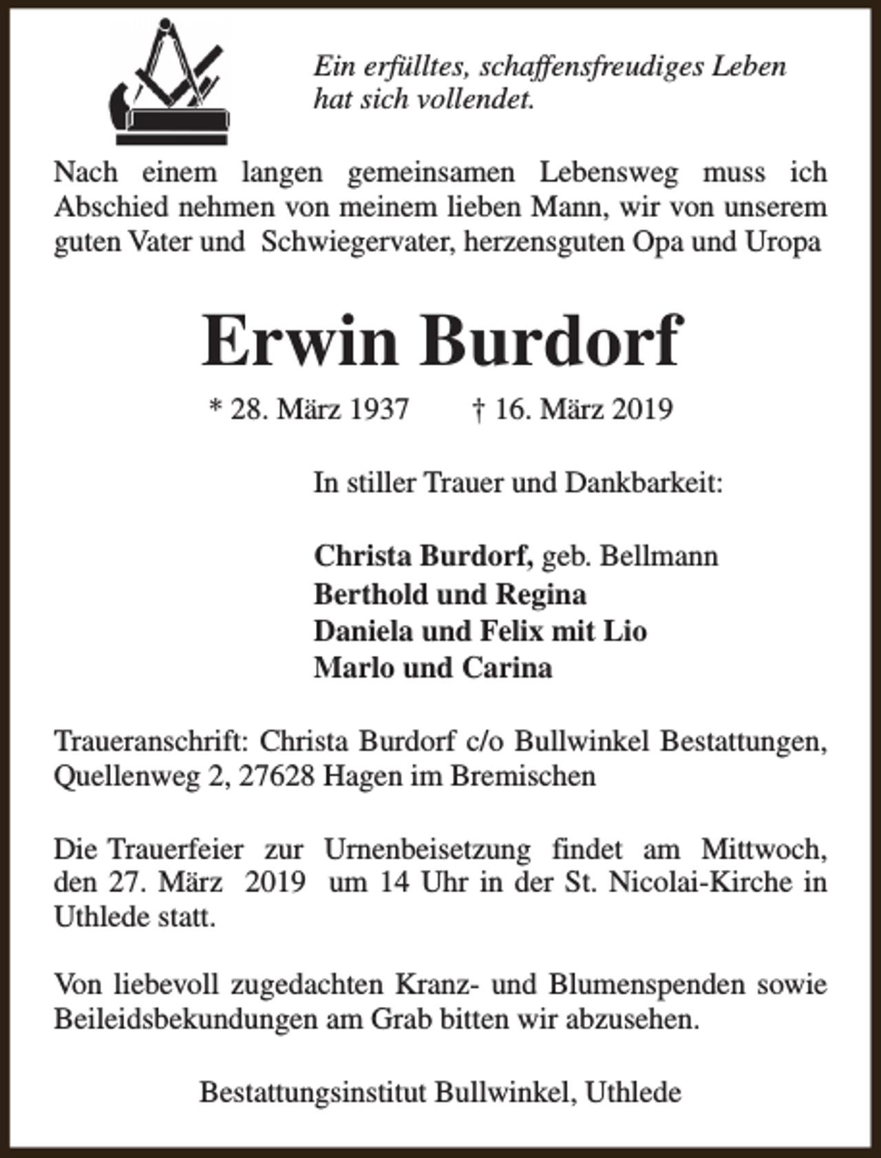 <p>Ein erfülltes, schaffensfreudiges Leben<br />hat sich vollendet.<br />Nach einem langen gemeinsamen Lebensweg muss ich<br />Abschied nehmen von meinem lieben Mann, wir von unserem<br />guten Vater und Schwiegervater, herzensguten Opa und Uropa</p><p>Erwin Burdorf<br />* 28. März 1937</p><p>† 16. März 2019</p><p>In stiller Trauer und Dankbarkeit:<br />Christa Burdorf, geb. Bellmann<br />Berthold und Regina<br />Daniela und Felix mit Lio<br />Marlo und Carina<br />Traueranschrift: Christa Burdorf c/o Bullwinkel Bestattungen,<br />Quellenweg 2, 27628 Hagen im Bremischen<br />Die Trauerfeier zur Urnenbeisetzung findet am Mittwoch,<br />den 27. März 2019 um 14 Uhr in der St. Nicolai-Kirche in<br />Uthlede statt.<br />Von liebevoll zugedachten Kranz- und Blumenspenden sowie<br />Beileidsbekundungen am Grab bitten wir abzusehen.<br />Bestattungsinstitut Bullwinkel, Uthlede</p>