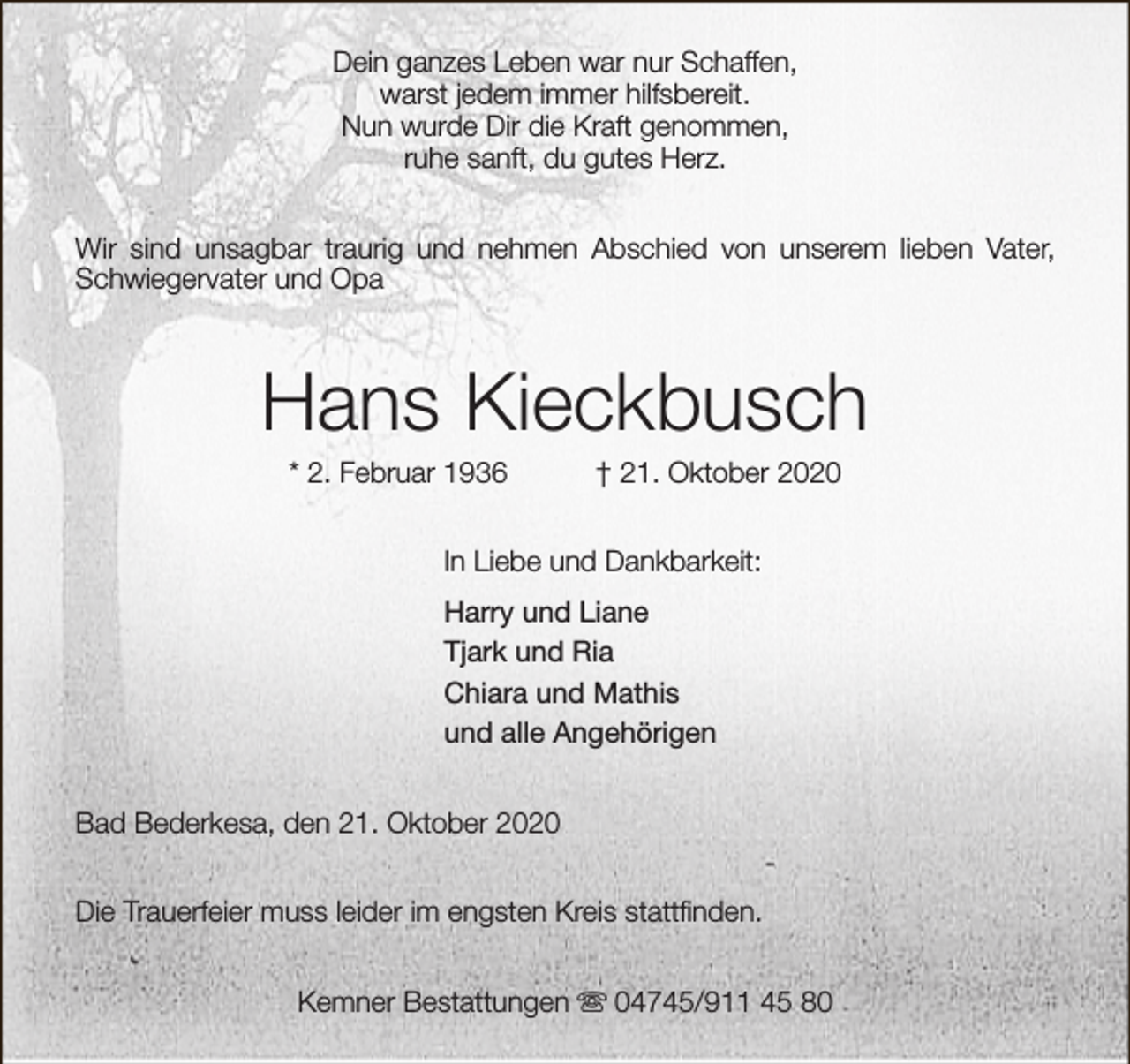 <p>Dein ganzes Leben war nur Schaffen,<br />warst jedem immer hilfsbereit.<br />Nun wurde Dir die Kraft genommen,<br />ruhe sanft, du gutes Herz.<br />Wir sind unsagbar traurig und nehmen Abschied von unserem lieben Vater,<br />Schwiegervater und Opa</p><p>Hans Kieckbusch<br />* 2. Februar 1936</p><p>† 21. Oktober 2020</p><p>In Liebe und Dankbarkeit:<br />Harry und Liane<br />Tjark und Ria<br />Chiara und Mathis<br />und alle Angehörigen<br />Bad Bederkesa, den 21. Oktober 2020<br />Die Trauerfeier muss leider im engsten Kreis stattfinden.<br />Kemner Bestattungen s 04745/911 45 80</p>