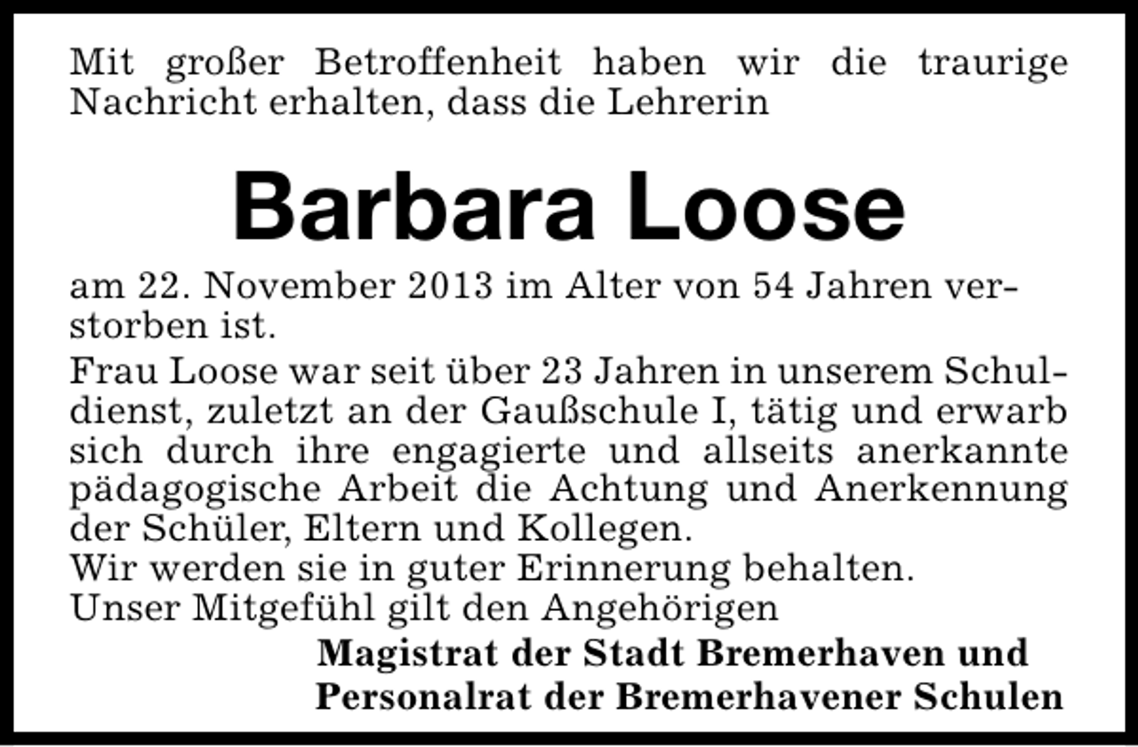 <p>Mit großer Betroffenheit haben wir die traurige<br />Nachricht erhalten, dass die Lehrerin</p><p>Barbara Loose</p><p>am 22. November 2013 im Alter von 54 Jahren verstorben ist.<br />Frau Loose war seit über 23 Jahren in unserem Schuldienst, zuletzt an der Gaußschule I, tätig und erwarb<br />sich durch ihre engagierte und allseits anerkannte<br />pädagogische Arbeit die Achtung und Anerkennung<br />der Schüler, Eltern und Kollegen.<br />Wir werden sie in guter Erinnerung behalten.<br />Unser Mitgefühl gilt den Angehörigen<br />Magistrat der Stadt Bremerhaven und<br />Personalrat der Bremerhavener Schulen</p>