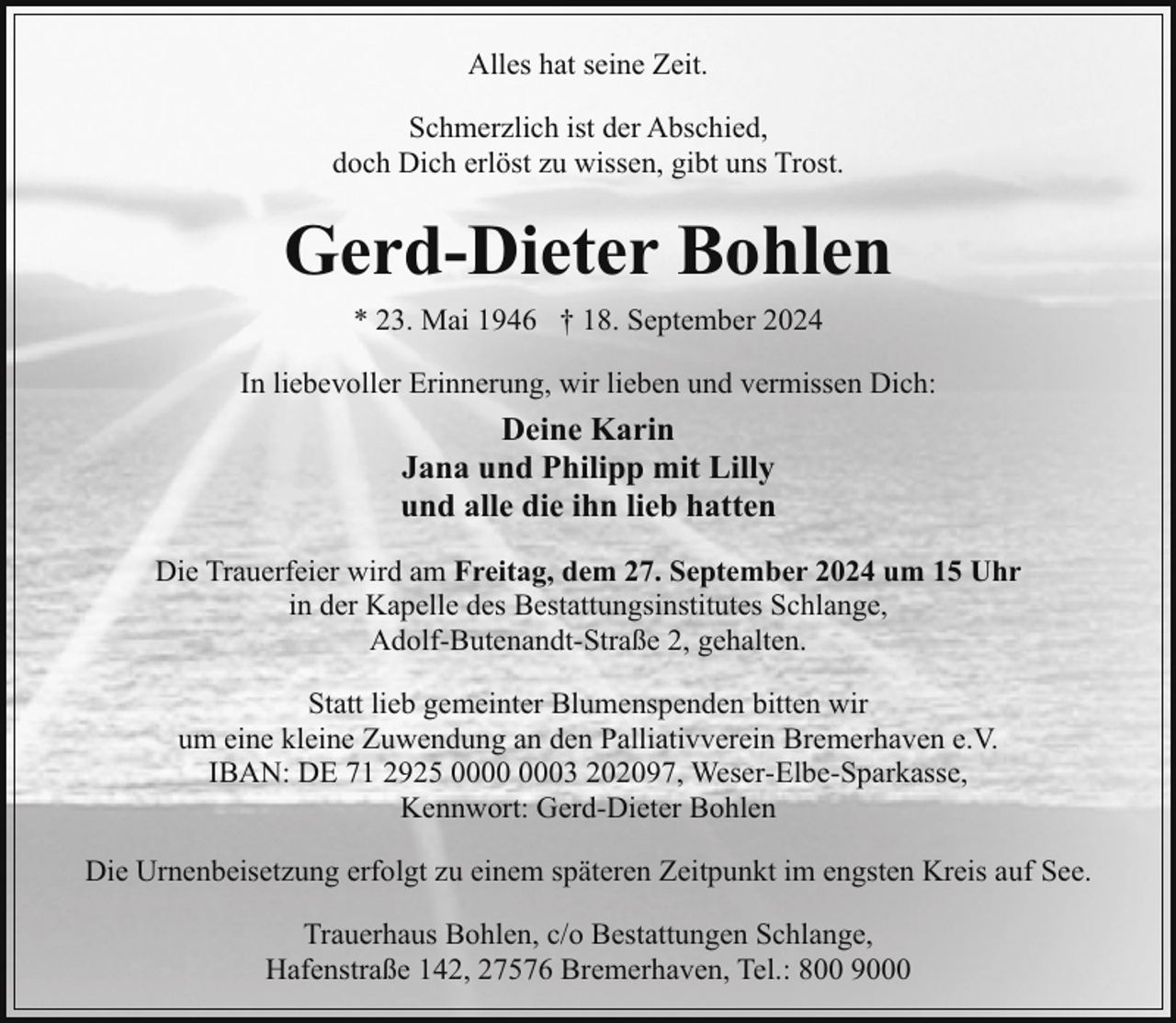 <p>Alles hat seine Zeit.<br />Schmerzlich ist der Abschied,<br />doch Dich erlöst zu wissen, gibt uns Trost.</p><p>Gerd-Dieter Bohlen<br />* 23. Mai 1946 † 18. September 2024<br />In liebevoller Erinnerung, wir lieben und vermissen Dich:</p><p>Deine Karin<br />Jana und Philipp mit Lilly<br />und alle die ihn lieb hatten<br />Die Trauerfeier wird am Freitag, dem 27. September 2024 um 15 Uhr<br />in der Kapelle des Bestattungsinstitutes Schlange,<br />Adolf-Butenandt-Straße 2, gehalten.<br />Statt lieb gemeinter Blumenspenden bitten wir<br />um eine kleine Zuwendung an den Palliativverein Bremerhaven e.V.<br />IBAN: DE 71 2925 03 202097, Weser-Elbe-Sparkasse,<br />Kennwort: Gerd-Dieter Bohlen<br />Die Urnenbeisetzung erfolgt zu einem späteren Zeitpunkt im engsten Kreis auf See.<br />Trauerhaus Bohlen, c/o Bestattungen Schlange,<br />Hafenstraße 142, 27576 Bremerhaven, Tel.: 800 9000</p>