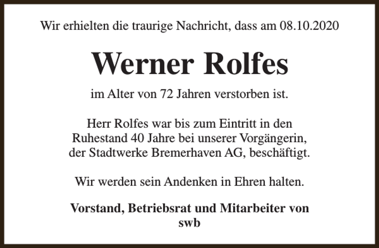 <p>Wir erhielten die traurige Nachricht, dass am 08.10.2020</p><p>Werner Rolfes<br />im Alter von 72 Jahren verstorben ist.<br />Herr Rolfes war bis zum Eintritt in den<br />Ruhestand 40 Jahre bei unserer Vorgängerin,<br />der Stadtwerke Bremerhaven AG, beschäftigt.<br />Wir werden sein Andenken in Ehren halten.<br />Vorstand, Betriebsrat und Mitarbeiter von<br />swb</p>