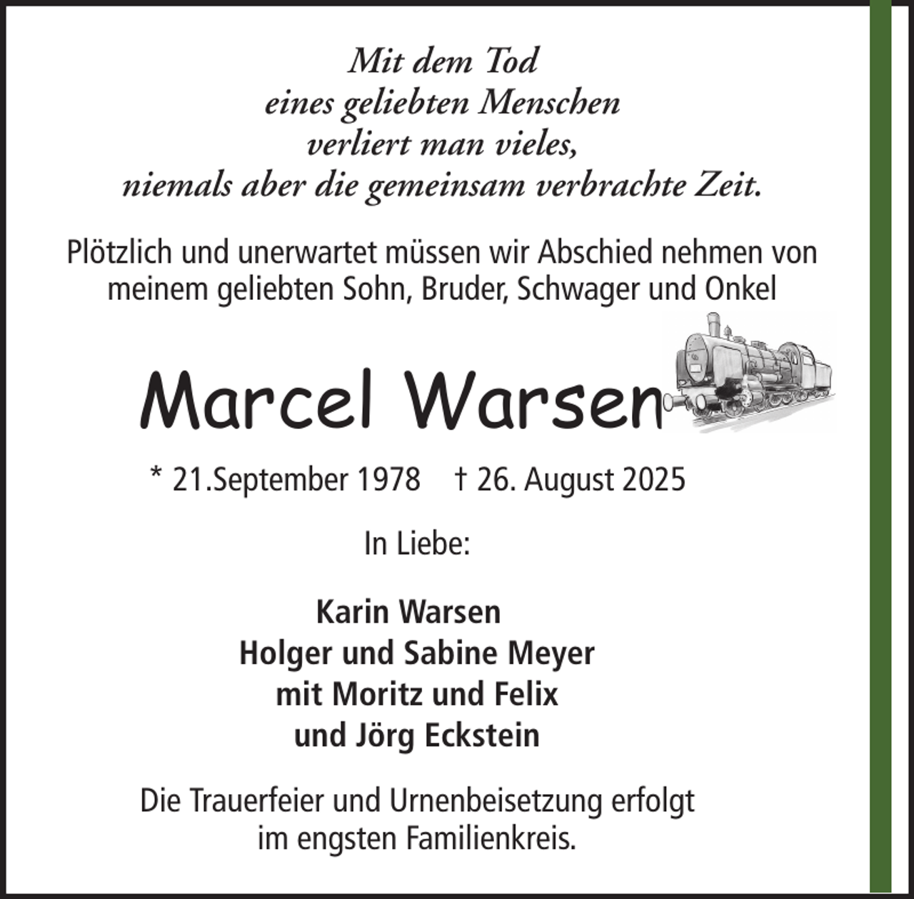 <p>Mit dem Tod<br />eines geliebten Menschen<br />verliert man vieles,<br />niemals aber die gemeinsam verbrachte Zeit.<br />Plötzlich und unerwartet müssen wir Abschied nehmen von<br />meinem geliebten Sohn, Bruder, Schwager und Onkel</p><p>Marcel Warsen<br />* 21.September 1978 † 26. August 2025<br />In Liebe:<br />Karin Warsen<br />Holger und Sabine Meyer<br />mit Moritz und Felix<br />und Jörg Eckstein<br />Die Trauerfeier und Urnenbeisetzung erfolgt<br />im engsten Familienkreis.</p>