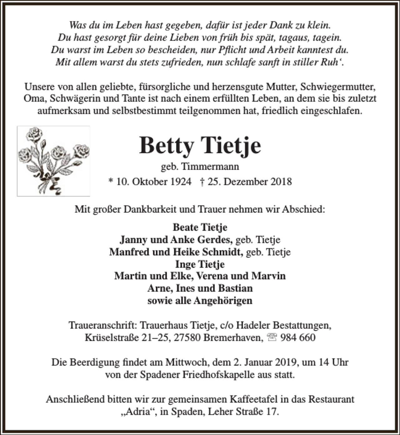 <p>Was du im Leben hast gegeben, dafür ist jeder Dank zu klein.<br />Du hast gesorgt für deine Lieben von früh bis spät, tagaus, tagein.<br />Du warst im Leben so bescheiden, nur Pflicht und Arbeit kanntest du.<br />Mit allem warst du stets zufrieden, nun schlafe sanft in stiller Ruh‘.<br />Unsere von allen geliebte, fürsorgliche und herzensgute Mutter, Schwiegermutter,<br />Oma, Schwägerin und Tante ist nach einem erfüllten Leben, an dem sie bis zuletzt<br />aufmerksam und selbstbestimmt teilgenommen hat, friedlich eingeschlafen.</p><p>Betty Tietje</p><p>geb. Timmermann<br />* 10. Oktober 1924 † 25. Dezember 2018<br />Mit großer Dankbarkeit und Trauer nehmen wir Abschied:<br />Beate Tietje<br />Janny und Anke Gerdes, geb. Tietje<br />Manfred und Heike Schmidt, geb. Tietje<br />Inge Tietje<br />Martin und Elke, Verena und Marvin<br />Arne, Ines und Bastian<br />sowie alle Angehörigen<br />Traueranschrift: Trauerhaus Tietje, c/o Hadeler Bestattungen,<br />Krüselstraße 21–25, 27580 Bremerhaven,  984 660<br />Die Beerdigung findet am Mittwoch, dem 2. Januar 2019, um 14 Uhr<br />von der Spadener Friedhofskapelle aus statt.<br />Anschließend bitten wir zur gemeinsamen Kaffeetafel in das Restaurant<br />„Adria“, in Spaden, Leher Straße 17.</p>