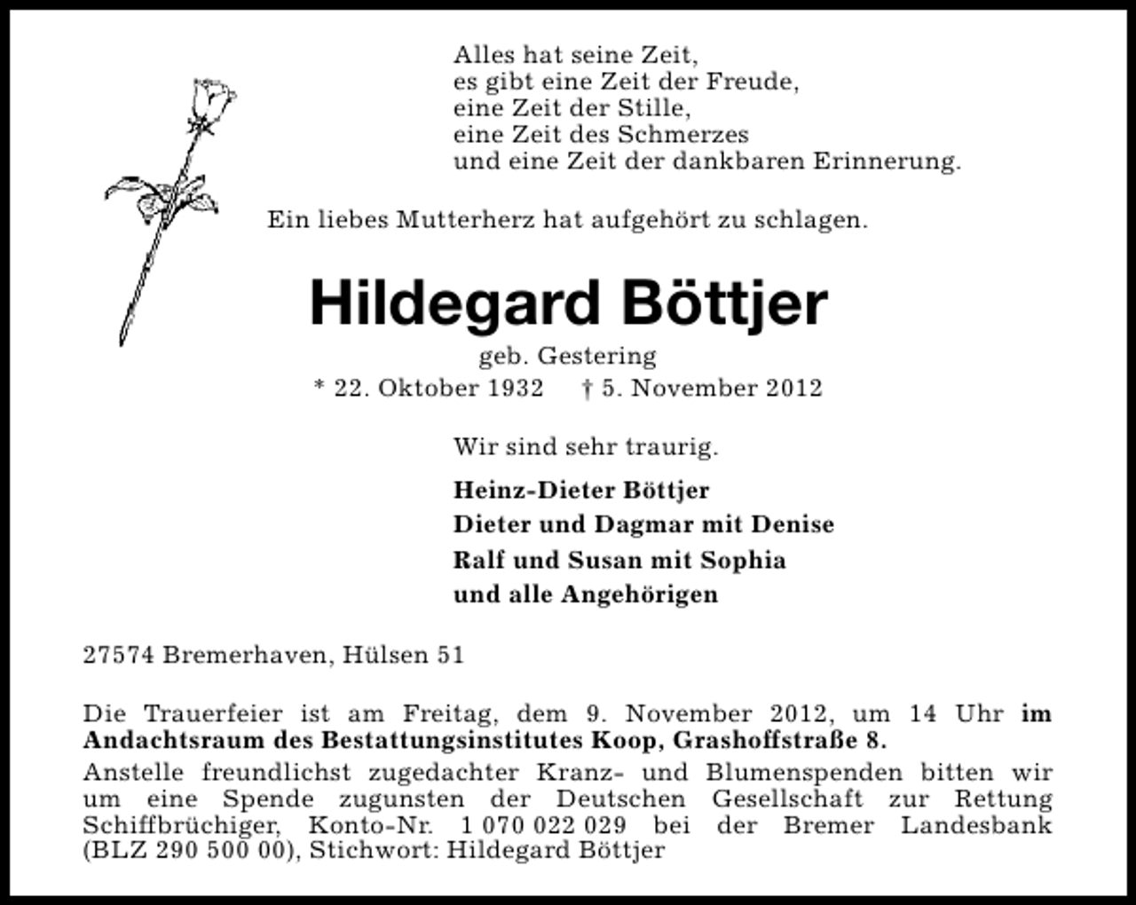 <p>Alles hat seine Zeit,<br />es gibt eine Zeit der Freude,<br />eine Zeit der Stille,<br />eine Zeit des Schmerzes<br />und eine Zeit der dankbaren Erinnerung.<br />Ein liebes Mutterherz hat aufgehört zu schlagen.</p><p>Hildegard Böttjer<br />geb. Gestering<br />* 22. Oktober 1932 † 5. November 2012<br />Wir sind sehr traurig.<br />Heinz-Dieter Böttjer<br />Dieter und Dagmar mit Denise<br />Ralf und Susan mit Sophia<br />und alle Angehörigen<br />27574 Bremerhaven, Hülsen 51<br />Die Trauerfeier ist am Freitag, dem 9. November 2012, um 14 Uhr im<br />Andachtsraum des Bestattungsinstitutes Koop, Grashoffstraße 8.<br />Anstelle freundlichst zugedachter Kranz- und Blumenspenden bitten wir<br />um eine Spende zugunsten der Deutschen Gesellschaft zur Rettung<br />Schiffbrüchiger, Konto-Nr. 1 0722 029 bei der Bremer Landesbank<br />(BLZ 290 5), Stichwort: Hildegard Böttjer</p>