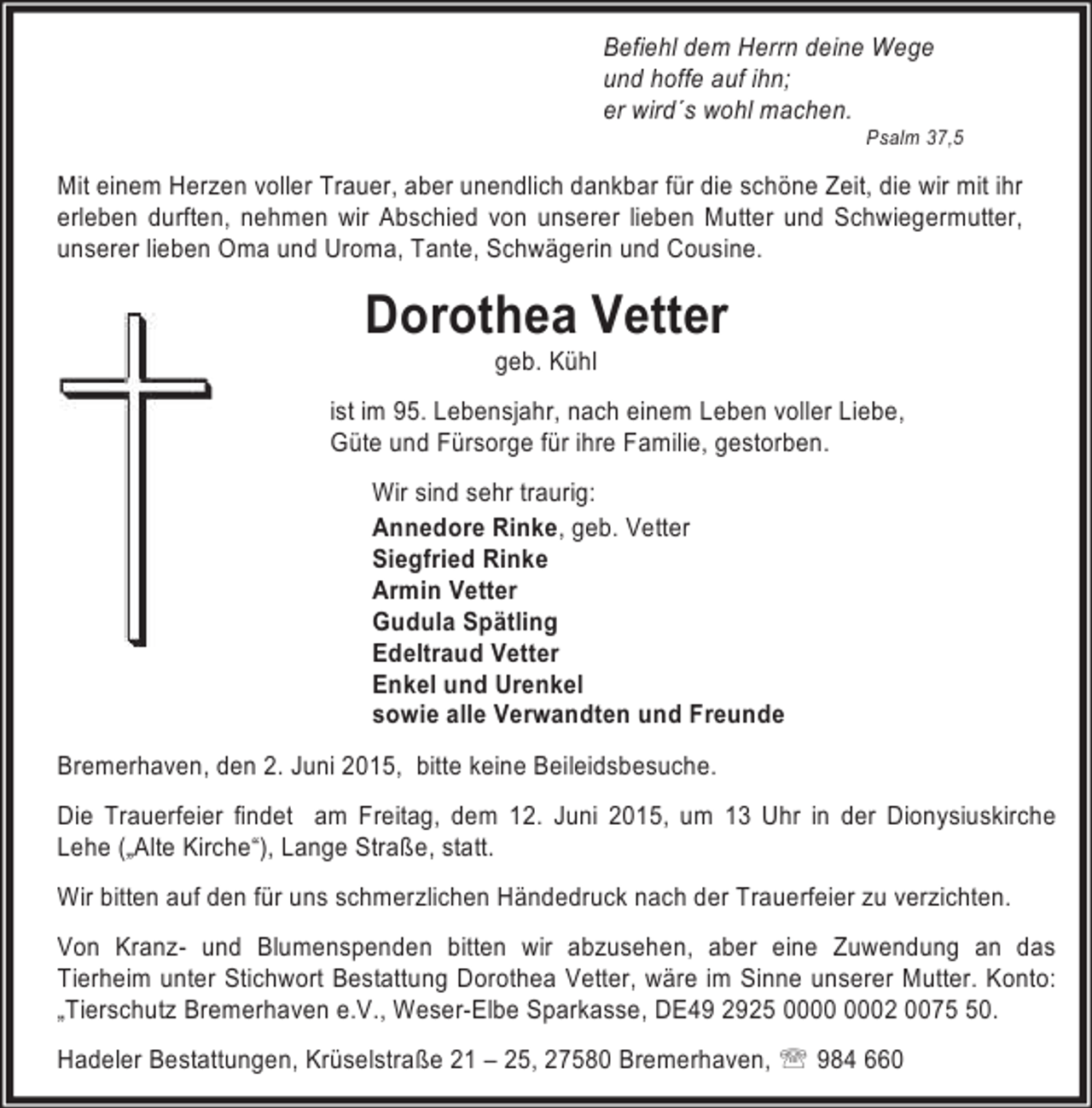 <p>Befiehl dem Herrn deine Wege<br />und hoffe auf ihn;<br />er wird´s wohl machen.</p><p>Psalm 37,5</p><p>Mit einem Herzen voller Trauer, aber unendlich dankbar für die schöne Zeit, die wir mit ihr<br />erleben durften, nehmen wir Abschied von unserer lieben Mutter und Schwiegermutter,<br />unserer lieben Oma und Uroma, Tante, Schwägerin und Cousine.</p><p>Dorothea Vetter<br />geb. Kühl</p><p>ist im 95. Lebensjahr, nach einem Leben voller Liebe,<br />Güte und Fürsorge für ihre Familie, gestorben.<br />Wir sind sehr traurig:<br />Annedore Rinke, geb. Vetter<br />Siegfried Rinke<br />Armin Vetter<br />Gudula Spätling<br />Edeltraud Vetter<br />Enkel und Urenkel<br />sowie alle Verwandten und Freunde<br />Bremerhaven, den 2. Juni 2015, bitte keine Beileidsbesuche.<br />Die Trauerfeier findet am Freitag, dem 12. Juni 2015, um 13 Uhr in der Dionysiuskirche<br />Lehe („Alte Kirche“), Lange Straße, statt.<br />Wir bitten auf den für uns schmerzlichen Händedruck nach der Trauerfeier zu verzichten.<br />Von Kranz- und Blumenspenden bitten wir abzusehen, aber eine Zuwendung an das<br />Tierheim unter Stichwort Bestattung Dorothea Vetter, wäre im Sinne unserer Mutter. Konto:<br />„Tierschutz Bremerhaven e.V., Weser-Elbe Sparkasse, DE49 2925 02 0070.<br />Hadeler Bestattungen, Krüselstraße 21 – 25, 27580 Bremerhaven, ℡ 984 660</p>