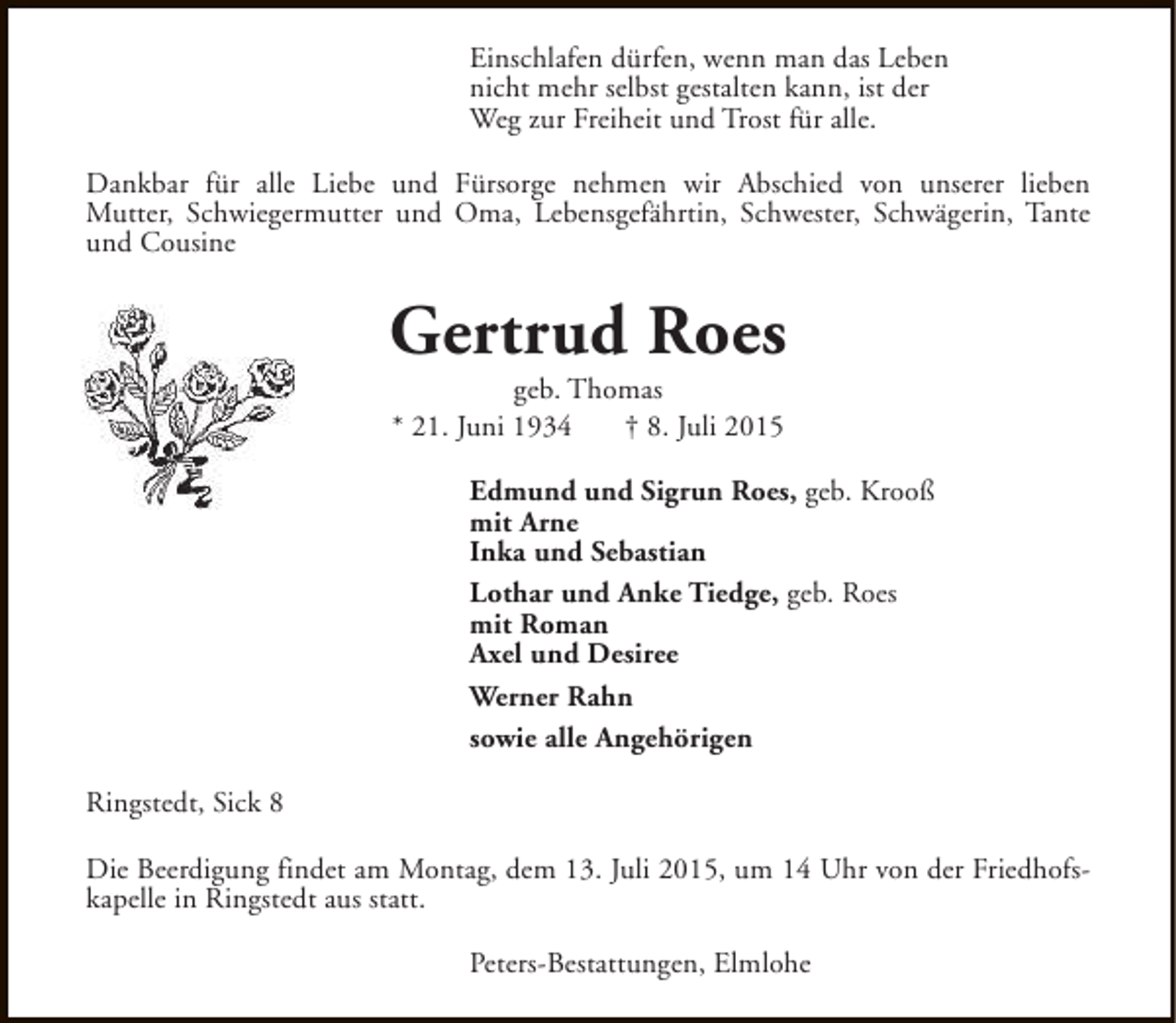<p>Einschlafen dürfen, wenn man das Leben<br />nicht mehr selbst gestalten kann, ist der<br />Weg zur Freiheit und Trost für alle.<br />Dankbar für alle Liebe und Fürsorge nehmen wir Abschied von unserer lieben<br />Mutter, Schwiegermutter und Oma, Lebensgefährtin, Schwester, Schwägerin, Tante<br />und Cousine</p><p>Gertrud Roes<br />geb. Thomas<br />* 21. Juni 1934<br />† 8. Juli 2015</p><p>Edmund und Sigrun Roes, geb. Krooß<br />mit Arne<br />Inka und Sebastian<br />Lothar und Anke Tiedge, geb. Roes<br />mit Roman<br />Axel und Desiree<br />Werner Rahn<br />sowie alle Angehörigen<br />Ringstedt, Sick 8<br />Die Beerdigung findet am Montag, dem 13. Juli 2015, um 14 Uhr von der Friedhofskapelle in Ringstedt aus statt.<br />Peters-Bestattungen, Elmlohe</p>
