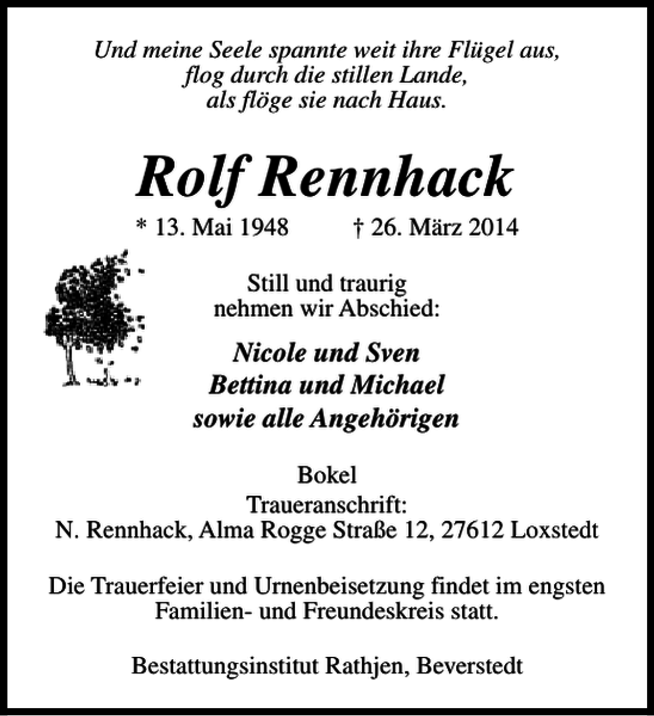 <p>Und meine Seele spannte weit ihre Flügel aus,<br />flog durch die stillen Lande,<br />als flöge sie nach Haus.</p><p>Rolf Rennhack</p><p>* 13. Mai 1948</p><p>† 26. März 2014</p><p>Still und traurig<br />nehmen wir Abschied:</p><p>Nicole und Sven<br />Bettina und Michael<br />sowie alle Angehörigen<br />Bokel<br />Traueranschrift:<br />N. Rennhack, Alma Rogge Straße 12, 27612 Loxstedt<br />Die Trauerfeier und Urnenbeisetzung findet im engsten<br />Familien- und Freundeskreis statt.<br />Bestattungsinstitut Rathjen, Beverstedt</p>
