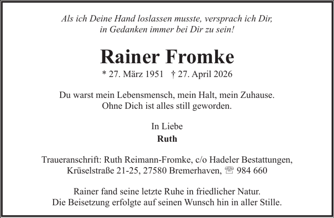 <p>Als ich Deine Hand loslassen musste, versprach ich Dir,<br />in Gedanken immer bei Dir zu sein!</p><p>Rainer Fromke<br />* 27. März 1951 † 27. April 2026</p><p>Du warst mein Lebensmensch, mein Halt, mein Zuhause.<br />Ohne Dich ist alles still geworden.<br />In Liebe<br />Ruth<br />Traueranschrift: Ruth Reimann-Fromke, c/o Hadeler Bestattungen,<br />Krüselstraße 21-25, 27580 Bremerhaven, ' 984 660<br />Rainer fand seine letzte Ruhe in friedlicher Natur.<br />Die Beisetzung erfolgte auf seinen Wunsch hin in aller Stille.</p>