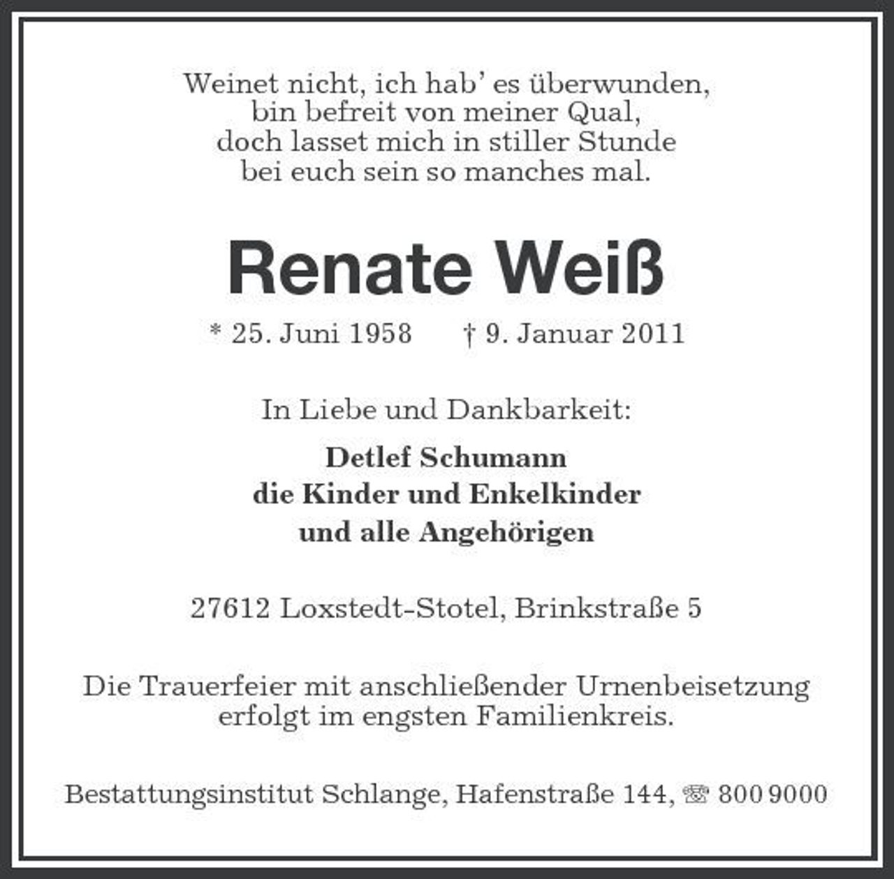 <p>Weinet nicht, ich hab’ es überwunden, bin befreit von meiner Qual, doch lasset mich in stiller Stunde bei euch sein so manches mal.</p>
<p>Renate Weiß<br />* 25. Juni 1958 † 9. Januar 2011 In Liebe und Dankbarkeit: Detlef Schumann die Kinder und Enkelkinder und alle Angehörigen 27612 Loxstedt-Stotel, Brinkstraße 5 Die Trauerfeier mit anschließender Urnenbeisetzung erfolgt im engsten Familienkreis.<br />Bestattungsinstitut Schlange, Hafenstraße 144, 800 9000</p>