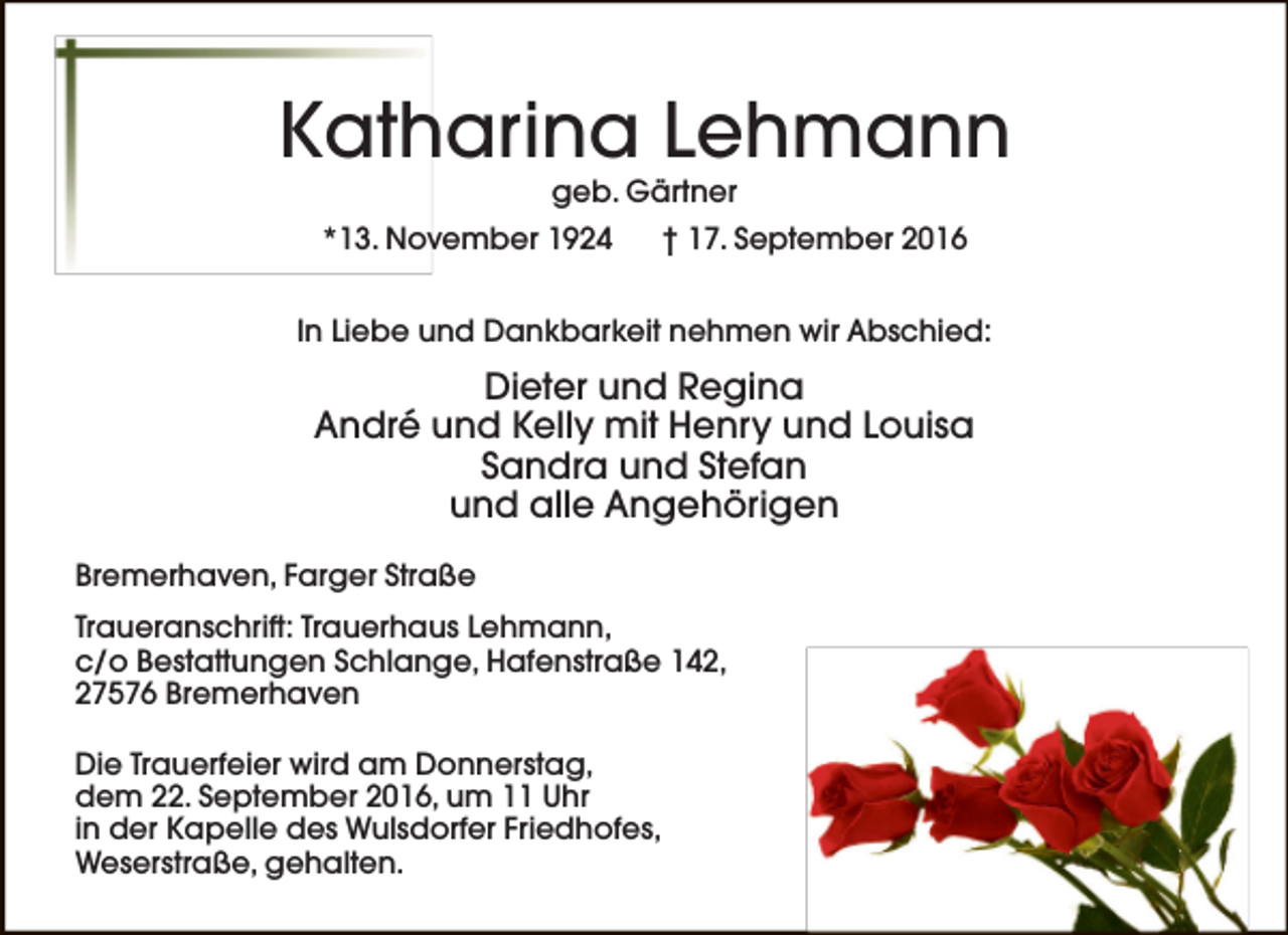 <p>Katharina Lehmann<br />geb. Gärtner</p><p>*13. November 1924</p><p>† 17. September 2016</p><p>In Liebe und Dankbarkeit nehmen wir Abschied:</p><p>Dieter und Regina<br />André und Kelly mit Henry und Louisa<br />Sandra und Stefan<br />und alle Angehörigen<br />Bremerhaven, Farger Straße<br />Traueranschrift: Trauerhaus Lehmann,<br />c/o Bestattungen Schlange, Hafenstraße 142,<br />27576 Bremerhaven<br />Die Trauerfeier wird am Donnerstag,<br />dem 22. September 2016, um 11 Uhr<br />in der Kapelle des Wulsdorfer Friedhofes,<br />Weserstraße, gehalten.</p>