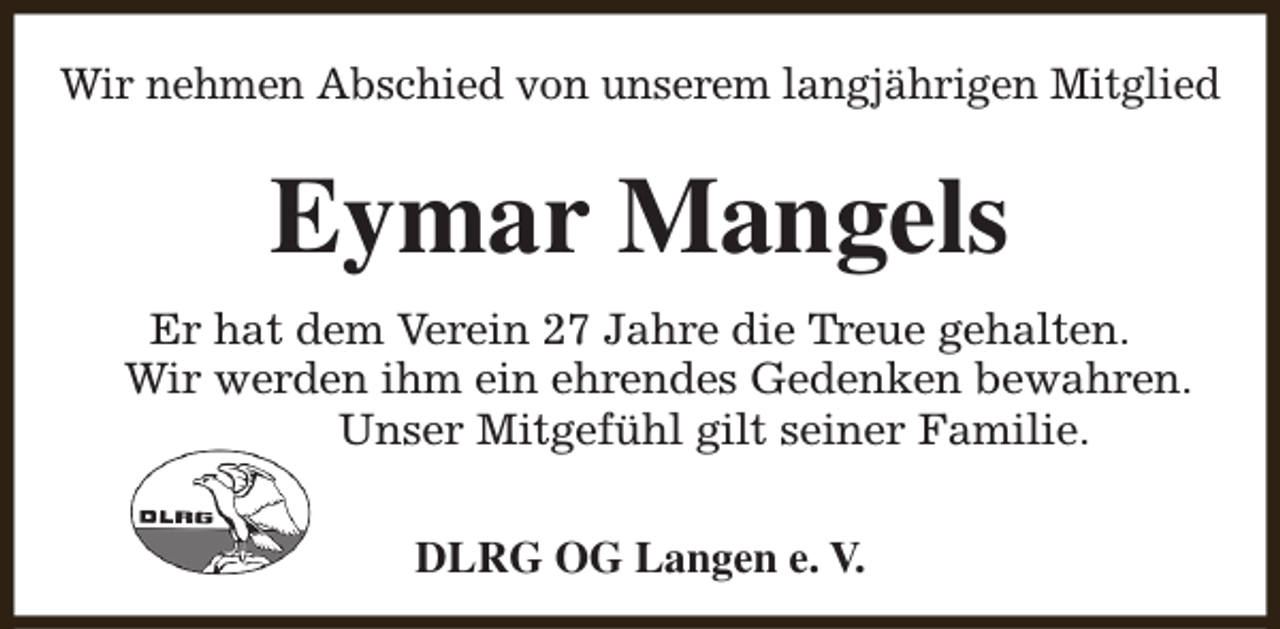 <p>Wir nehmen Abschied von unserem langjährigen Mitglied</p><p>Eymar Mangels<br />Er hat dem Verein 27 Jahre die Treue gehalten.<br />Wir werden ihm ein ehrendes Gedenken bewahren.<br />Unser Mitgefühl gilt seiner Familie.<br />DLRG OG Langen e. V.</p>